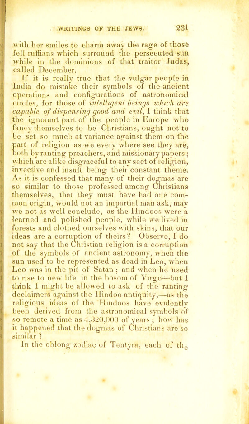 with her smiles to charm away the rage of those fell ruffians which surround the persecuted sun while in the dominions of that traitor Judas, called December. If it is really true that the vulg'ar people in India do mistake their symbols of the ancient operations and configurations of astronomical circles, for those of intelligent beings which are capable of dispensing good and evil, I think that the ignorant part of the people in Europe who fancy themselves to be Christians, oug-ht not to be set so much at variance against them on the part of religion as we every where see they are, both by ranting preachers, and missionary papers ; which are alike disgraceful to any sect of religion, invective and insult being their constant theme. As it is confessed that many of their dogmas are so similar to those professed among Christians themselves, that they must have had one com- mon origin, would not an impartial man ask, may we not as well conclude, as the Hindoos were a learned and polished people, while we lived in forests and clothed ourselves with skins, that our ideas are a corruption of theirs? Observe, I do not say that the Christian religion is a corruption of the symbols of ancient astronomy, when the sun used to be represented as dead in Leo, when Leo was in the pit of Satan ; and when he used to rise to new life in the bosom of Virg’o—but I think I might be allowed to ask of the ranting declaimers against the Hindoo antiquity,—as the relig'ious ideas of the Hindoos have evidently been derived from the astronomical symbols of so remote a time as 4,320,000 of years ; how has it happened that the dogmas of Christians are so similar ? In the oblong zodiac of Tentyra, each of the