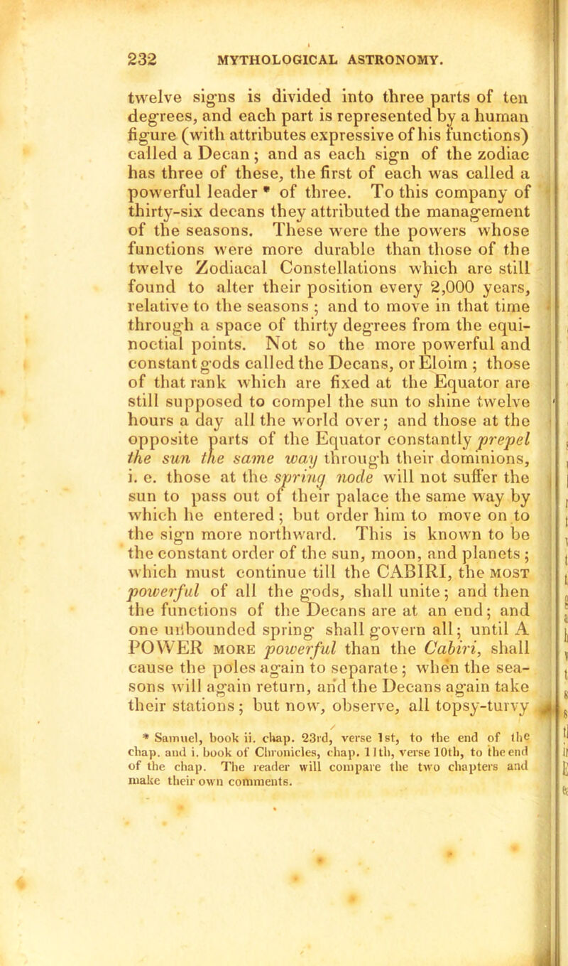twelve signs is divided into three parts of ten degrees, and each part is represented by a human figure (with attributes expressive of his functions) called a Decan ; and as each sign of the zodiac has three of these, the first of each was called a powerful leader * of three. To this company of thirty-six decans they attributed the management of the seasons. These were the powers whose functions were more durable than those of the twelve Zodiacal Constellations which are still found to alter their position every 2,000 years, relative to the seasons ; and to move in that time through a space of thirty degrees from the equi- noctial points. Not so the more powerful and constant gods called the Decans, orEloim ; those of that rank which are fixed at the Equator are still supposed to compel the sun to shine twelve hours a day all the world over; and those at the opposite parts of the Equator constantly prepel the sun the same way through their dominions, i. e. those at the spring node will not suffer the sun to pass out of their palace the same way by which he entered; but order him to move on to the sign more northward. This is known to bo the constant order of the sun, moon, and planets ; which must continue till the CABIRI, the most powerful of all the gods, shall unite; and then the functions of the Decans are at an end; and one unbounded spring shall govern all; until A POWER more powerful than the Cabiri, shall cause the poles again to separate; when the sea- sons will again return, and the Decans ag'ain take their stations ; but now, observe, all topsy-turvy * Samuel, book ii. chap. Q3rd, verse 1st, to the end of the chap, and i. book of Chronicles, chap. 11th, verse 10th, to the end of the chap. The reader will compare the two chapters and make their own comments.