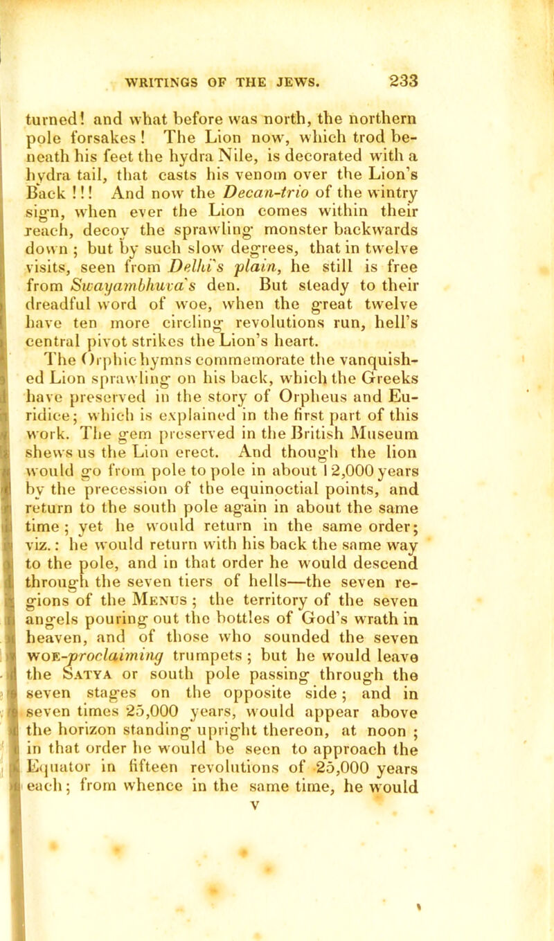 turned! and what before was north, the northern pole forsakes ! The Lion now, which trod be- neath his feet the hydra Nile, is decorated with a hydra tail, that casts his venom over the Lion’s Back !!! And now the Decan-trio of the wintry sign, when ever the Lion comes within their reach, decoy the sprawling- monster backwards down ; but by such slow degrees, that in twelve visits, seen from Delhi's 'plain, he still is free from Swayambhuva's den. But steady to their dreadful word of woe, when the great twelve have ten more circling- revolutions run, hell’s (central pivot strikes the Lion’s heart. The Orphic hymns commemorate the vanquish- ed Lion sprawling on his back, which the Greeks have preserved in the story of Orpheus and Eu- Iridiee; which is explained in the first part of this work. The gem preserved in the British Museum shews us the Lion erect. And though the lion would go from pole to pole in about 12,000 years by the precession of the equinoctial points, and J return to the south pole again in about the same time; yet he would return in the same order; 1 viz.: he would return with his back the same way ; to the pole, and in that order he would descent! ! through the seven tiers of hells—the seven re- a gions of the Menus ; the territory of the seven I. angels pouring out the bottles of God’s wrath in u heaven, and of those who sounded the seven woe -proclaiming trumpets; but he would leave i! the SSatya or south pole passing through the r> seven stages on the opposite side; and in s seven times 25,000 years, would appear above ni the horizon standing upright thereon, at noon ; ii in that order he would be seen to approach the . Equator in fifteen revolutions of 25,000 years i; each; from whence in the same time, he would i