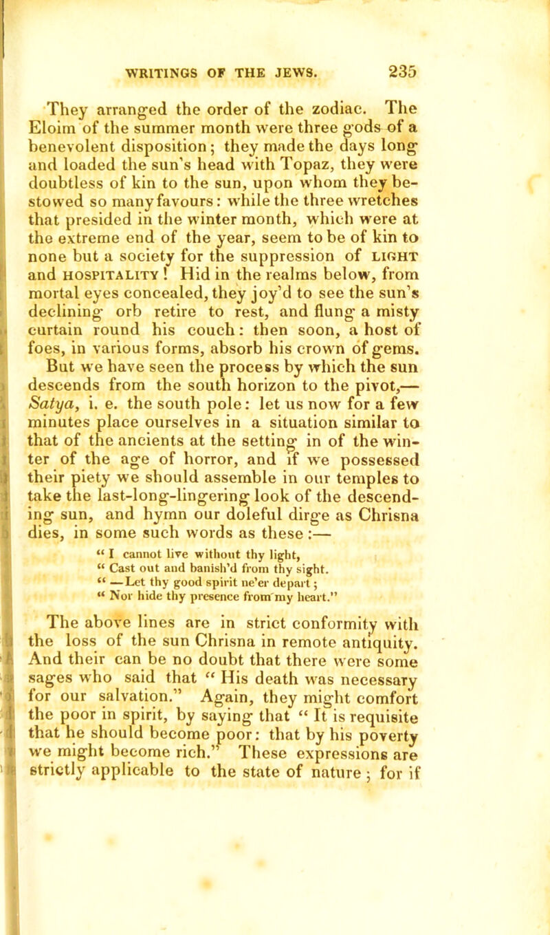 They arranged the order of the zodiac. The Eloim of the summer month were three gods of a benevolent disposition; they made the days long and loaded the sun’s head with Topaz, they were doubtless of kin to the sun, upon whom they be- stowed so many favours: while the three wretches that presided in the winter month, which were at the extreme end of the year, seem to be of kin to none but a society for the suppression of light and hospitality ! Hid in the realms below, from mortal eyes concealed, they joy’d to see the sun’s declining orb retire to rest, and flung a misty curtain round his couch: then soon, a host of foes, in various forms, absorb his crown of gems. But we have seen the process by which the sun descends from the south horizon to the pivot,— Satya, i. e. the south pole: let us now for a few minutes place ourselves in a situation similar to that of the ancients at the setting in of the win- ter of the age of horror, and if we possessed their piety we should assemble in our temples to take the last-long-lingering look of the descend- ing sun, and hymn our doleful dirge as Chrisna dies, in some such words as these :— “ I cannot live without thy light, “ Cast out and banish’d from thy sight. “ —Let thy good spirit ne’er depart; “ Nor hide thy presence from my heart.” The above lines are in strict conformity with the loss of the sun Chrisna in remote antiquity. I And their can be no doubt that there were some sages who said that “ His death w’as necessary ' | for our salvation.” Again, they might comfort 1 the poor in spirit, by saying that “ It is requisite 1 that he should become poor: that by his poverty we might become rich.” These expressions are 'fc strictly applicable to the state of nature ; for if