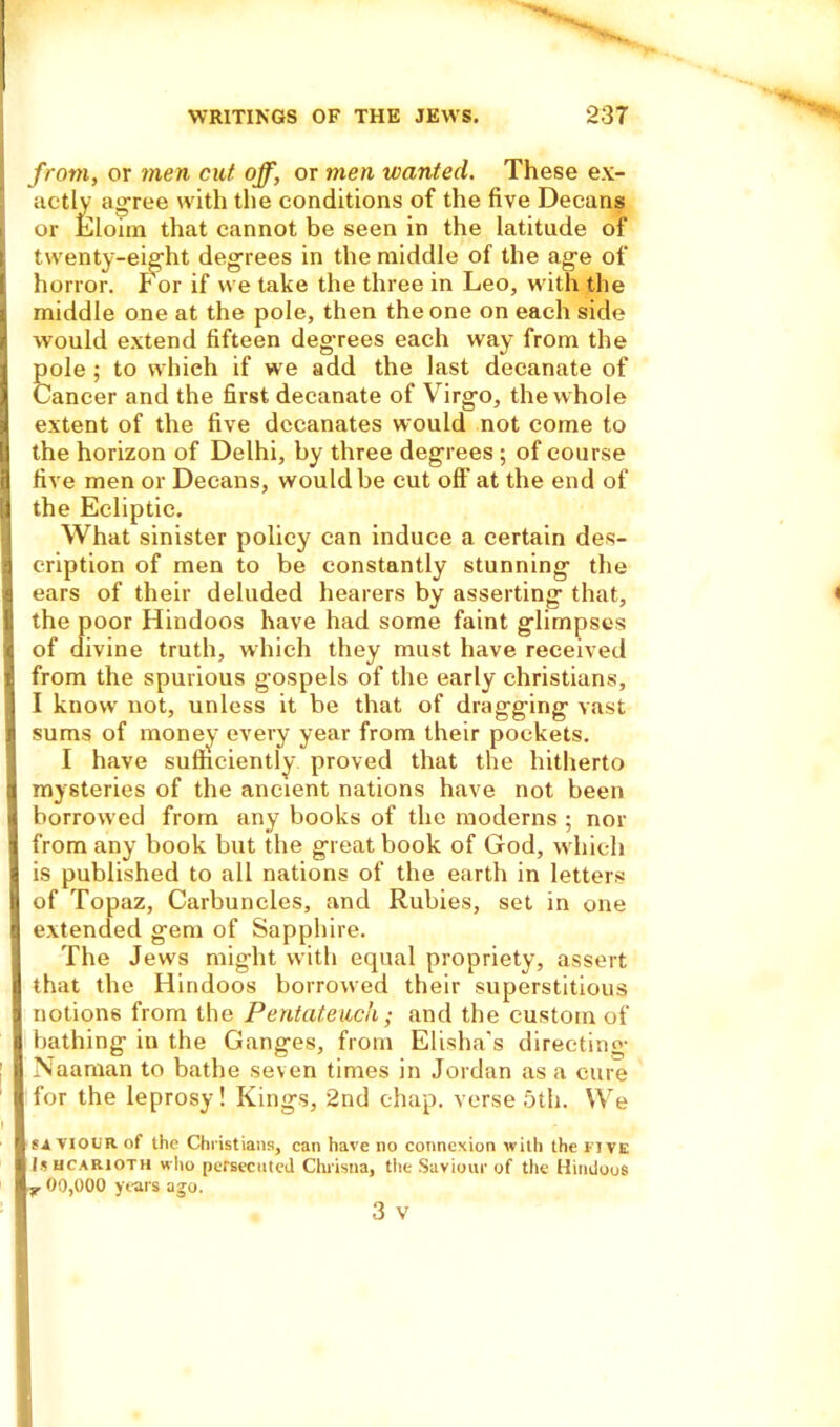 from, or men cut off, or men wanted. These ex- actly agree with the conditions of the five Decans or Eloim that cannot be seen in the latitude of twenty-eight degrees in the middle of the age of horror, f or if we take the three in Leo, with the middle one at the pole, then the one on each side would extend fifteen degrees each way from the 6ole ; to which if we add the last decanate of ancer and the first decanate of Virgo, the whole extent of the five dccanates would not come to the horizon of Delhi, by three degrees ; of course c five men or Decans, would be cut off' at the end of [; the Ecliptic. What sinister policy can induce a certain des- \ cription of men to be constantly stunning the I ears of their deluded hearers by asserting that, the poor Hindoos have had some faint glimpses of divine truth, which they must have received from the spurious gospels of the early Christians, I know not, unless it be that of dragging vast sums of money every year from their pockets. I have sufficiently proved that the hitherto I mysteries of the ancient nations have not been borrowed from any books of the moderns ; nor j from any book but the great book of God, which 9 is published to all nations of the earth in letters of Topaz, Carbuncles, and Rubies, set in one I extended gem of Sapphire. The Jews might with equal propriety, assert that the Hindoos borrowed their superstitious 8 notions from the Pentateuch; and the custom of bathing in the Ganges, from Elisha's directing [ Naaman to bathe seven times in Jordan as a cure I for the leprosy! Kings, 2nd chap, verse 5th. We ■ SAVIOUR of the Christians, can have no connexion with the five I Is ucarioth who persecuted Chrisna, the Saviour of the Hindoos ly 00,000 years ago. I 3 v