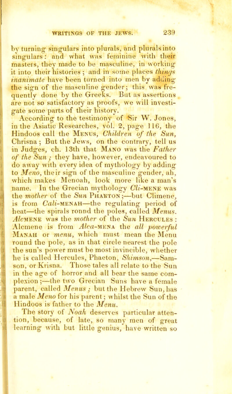 by turning’ singulars into plurals, and plurals into sing-ulars: and what was feminine with their masters, they made to be masculine, in working it into their histories ; and in some places things inanimate have been turned into men by adding the sign of the masculine gender; this was fre- quently done by the Greeks. But as assertions are not so satisfactory as proofs, we will investi- gate some parts of their history. According to the testimony of Sir W. Jones, in the Asiatic Researches, vol. 2, page 116, the Hindoos call the Menus, Children of the Sun, Chrisna ; But the Jews, on the contrary, tell us in Judges, ch. 13th that Mano was the Father of the Sun ; they have, however, endeavoured to do away with every idea of mythology by adding to Meno, their sign of the masculine g’ender, ah, which makes Menoah, look more like a man’s name. In the Grecian mythology Cli-mene was the mother of the Sun Phaeton ;—but Climene, is from Ca/t-MENAH—the regulating' period of heat—the spirals ronnd the poles, called Menus. yl/cMENE was the mother of the Sun Hercules : Alcmene is from ^4/ca-MENA the all powerful Manah or menu, which must mean the Menu round the pole, as in that circle nearest the pole the sun’s power must be most invincible, whether he is called Hercules, Phaeton, Shimson,—Sam- son, or Krisna. Those tales all relate to the Sun in the age of horror and all bear the same com- plexion ;—the two Grecian Suns have a female parent, called Menus ; but the Hebrew Sun, has a male Meno for his parent; whilst the Sun of the Hindoos is father to the Menu. The story of Noah deserves particular atten- tion, because, of late, so many men of great learning with but little genius, have written so