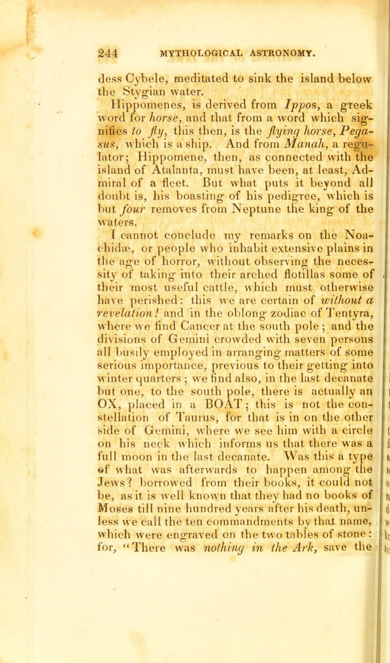 dess Cybele, meditated to sink the island below the Stygian water. Hippomenes, is derived from Ippos, a greet word for horse, and that from a word which sig- nifies to fly, this then, is the flying horse, Pega- sus, which is a ship. And from Manali, a regu- lator; Hippomene, then, as connected with the island of Atalanta, must have been, at least. Ad- miral of a fleet. But what puts it beyond all doubt is, his boasting of his pedigree, which is j but four removes from Neptune the king of the waters. I cannot conclude my remarks on the Noa- c-hidae, or people who inhabit extensive plains in the age of horror, without observing the neces- sity of taking into their arched flotillas some of i their most useful cattle, which must otherwise have perished: this we are certain of without a revelation ! and in the oblong- zodiac of Tentyra, where we And Cancer at the south pole ; and the I divisions of Gemini crowded with seven persons i all busily employed in arranging matters of some serious importance, previous to their getting into i winter quarters ; we And also, in the last decanate j i but one, to the south pole, there is actually an j | OX, placed in a BOAT; this is not the eon- i t stellation of Taurus, for that is in on the other ? side of Gemini, where we see him with a circle t on his neck which informs us that there was a (i full moon in the last decanate. Was this a type J n of what was afterwards to happen among the h Jews'? borrowed from their books, it could not Jo Ire, as it is well know n that they had no books of I n Moses till nine hundred years after his death, un- 1 d, less we call the ten commandments by that name, Jh- wliich were engraved on the tw o tables of stone : iUt for, “There was nothing in the Ark, save the IL