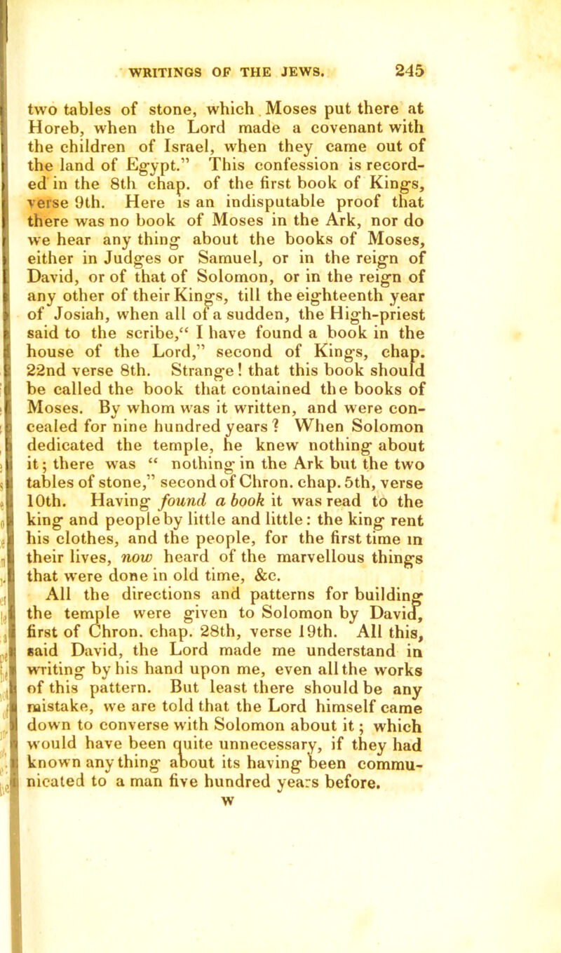 two tables of stone, which Moses put there at Horeb, when the Lord made a covenant with the children of Israel, when they came out of the land of Egypt.” This confession is record- ed in the 8th chap, of the first book of Kings, verse 9th. Here is an indisputable proof that there was no book of Moses in the Ark, nor do we hear any thing about the books of Moses, either in Judges or Samuel, or in the reign of David, or of that of Solomon, or in the reign of any other of their Kings, till the eighteenth year of Josiah, when all of a sudden, the High-priest said to the scribe,“ I have found a book in the house of the Lord,” second of Kings, chap. 22nd verse 8th. Strange ! that this book should be called the book that contained the books of Moses. By whom was it written, and were con- cealed for nine hundred years I When Solomon dedicated the temple, he knew nothing about it; there was “ nothing in the Ark but the two tables of stone,” second of Chron. chap. 5th, verse 10th. Having found a book it was read to the king and people by little and little: the king rent his clothes, and the people, for the first time m their lives, now heard of the marvellous things that were done in old time, &c. All the directions and patterns for building the temple were given to Solomon by David, first of Chron. chap. 28th, verse 19th. All this, said David, the Lord made me understand in writing by his hand upon me, even all the works of this pattern. But least there should be any mistake, we are told that the Lord himself came down to converse with Solomon about it; which would have been cpiite unnecessary, if they had known any thing about its having been commu- nicated to a man five hundred years before. w