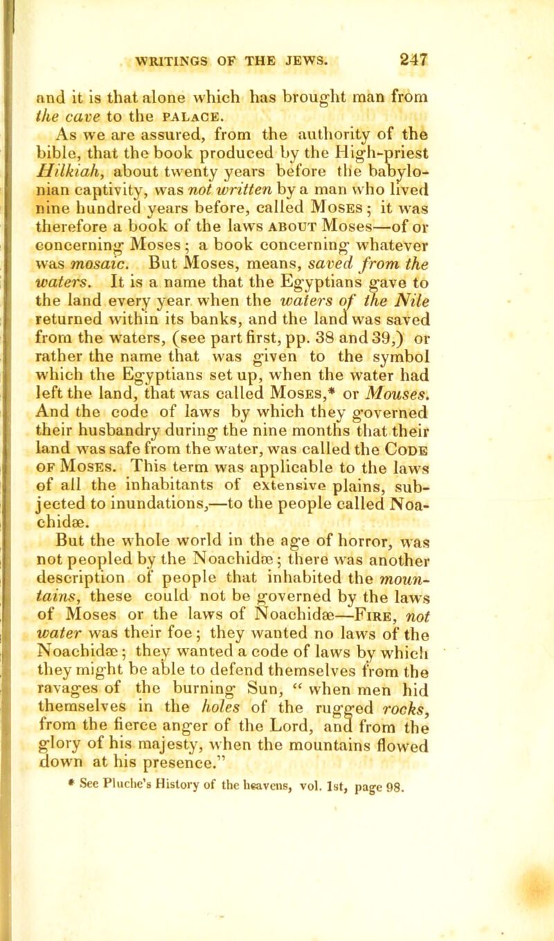 and it is that alone which has brought man from the cave to the palace. As vve are assured, from the authority of the bible, that the book produced by the High-priest Hilkiah, about twenty years before the babylo- nian captivity, was not written by a man who lived nine hundred years before, called Moses; it was therefore a book of the laws about Moses—of or concerning Moses ; a book concerning whatever was mosaic. But Moses, means, saved from the waters. It is a name that the Egyptians gave to the land every year when the waters of t/ie Nile returned within its banks, and the land was saved from the waters, (see part first, pp. 38 and 39,) or rather the name that was given to the symbol which the Egyptians set up, when the water had left the land, that was called Moses,* or Mouses. And the code of laws by which they governed their husbandry during the nine months that their land was safe from the water, was called the Code of Moses. This term was applicable to the laws of all the inhabitants of extensive plains, sub- jected to inundations,—to the people called Noa- chidae. But the whole world in the age of horror, was not peopled by the Noachidae; there was another description of people that inhabited the moun- tains, these could not be governed by the laws of Moses or the laws of Noachidae—Fire, not water was their foe; they wanted no laws of the Noachidae; they wanted a code of laws by which they might be able to defend themselves from the ravages of the burning Sun, “ when men hid themselves in the holes of the rugged rocks, from the fierce anger of the Lord, and from the glory of his majesty, when the mountains flowed down at his presence.” * See Pluche’s History of the heavens, vol. 1st, page 98.