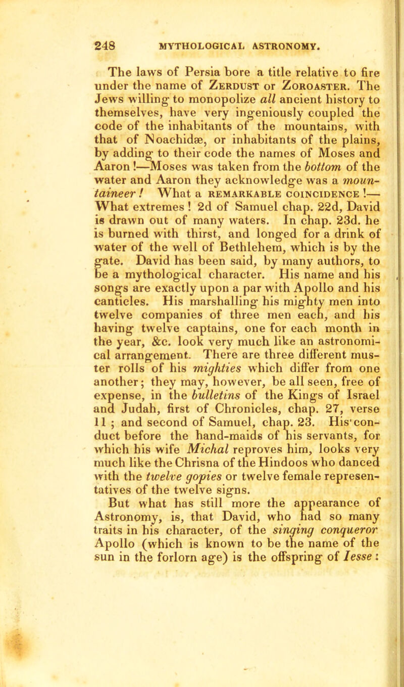 The laws of Persia bore a title relative to fire under the name of Zerdust or Zoroaster. The Jews willing- to monopolize all ancient history to themselves, have very ingeniously coupled the code of the inhabitants of the mountains, with that of Noachidse, or inhabitants of the plains, by adding to their code the names of Moses and Aaron !—Moses was taken from the bottom of the water and Aaron they acknowledge was a moun- taineer ! What a remarkable coincidence !— What extremes ! 2d of Samuel chap. 22d, David is drawn out of many waters. In chap. 23d. he is burned with thirst, and longed for a drink of water of the well of Bethlehem, which is by the gate. David has been said, by many authors, to be a mythological character. His name and his songs are exactly upon a par with Apollo and his canticles. His marshalling his mighty men into twelve companies of three men eaen, and his having twelve captains, one for each month in the year, &c. look very much like an astronomi- cal arrangement. There are three different mus- ter rolls of his mighties which differ from one another; they may, however, be all seen, free of expense, in the bulletins of the Kings of Israel and Judah, first of Chronicles, chap. 27, verse 11 ; and second of Samuel, chap. 23. His‘ con- duct before the hand-maids of his servants, for which his wife Michal reproves him, looks very much like the Chrisna of the Hindoos who danced with the twelve gopies or twelve female represen- tatives of the twelve signs. But what has still more the appearance of Astronomy, is, that David, who had so many traits in his character, of the singing conqueror Apollo (which is known to be the name of the sun in the forlorn age) is the offspring of Iesse :