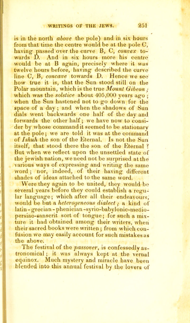 is in the north above the pole) and in six hours from that time the centre would be at the pole C, having- passed over the curve B, C, convex to- wards D. And in six hours more his centre would be at B again, precisely where it was twelve hours before, having described the curve line C, B, concave towards D. Hence we see how true it is, that the Sun stood still on the Polar mountain, which is the true Mount Gibeon ; which was the solstice about 405,000 years ago ; when the Sun hastened not to go down for the space of a day; and when the shadow's of Sun dials went backwards one half of the day and forwards the other half; we have now to consi- der by whose command it seemed to be stationary at the pole; we are told it wras at the command of Ishuh the son of the Eternal. Is not the Sun itself, that stood there the son of the Eternal \ But when wre reflect upon the unsettled state of the jewish nation, we need not be surprised at the various w'ays of expressing and w riting the same word; nor, indeed, of their having different shades of ideas attached to the same word. Were they again to be united, they would be several years before they could establish a regu- lar language; which after all their endeavours, would be but a heterogeneous dialect ; a kind of latin - grecian - phenician -syrio-babylonic-medio- persiao-sanscrit sort of tongue; for such a mix- ture it had obtained among their writers, when their sacred books were written ; from which con- fusion we may easily account for such mistakes as the above. The festival of the passover, is confessedly as- tronomical ; it was always kept at the vernal equinox. Much mystery and miracle have been blended into this annual festival by the lovers of