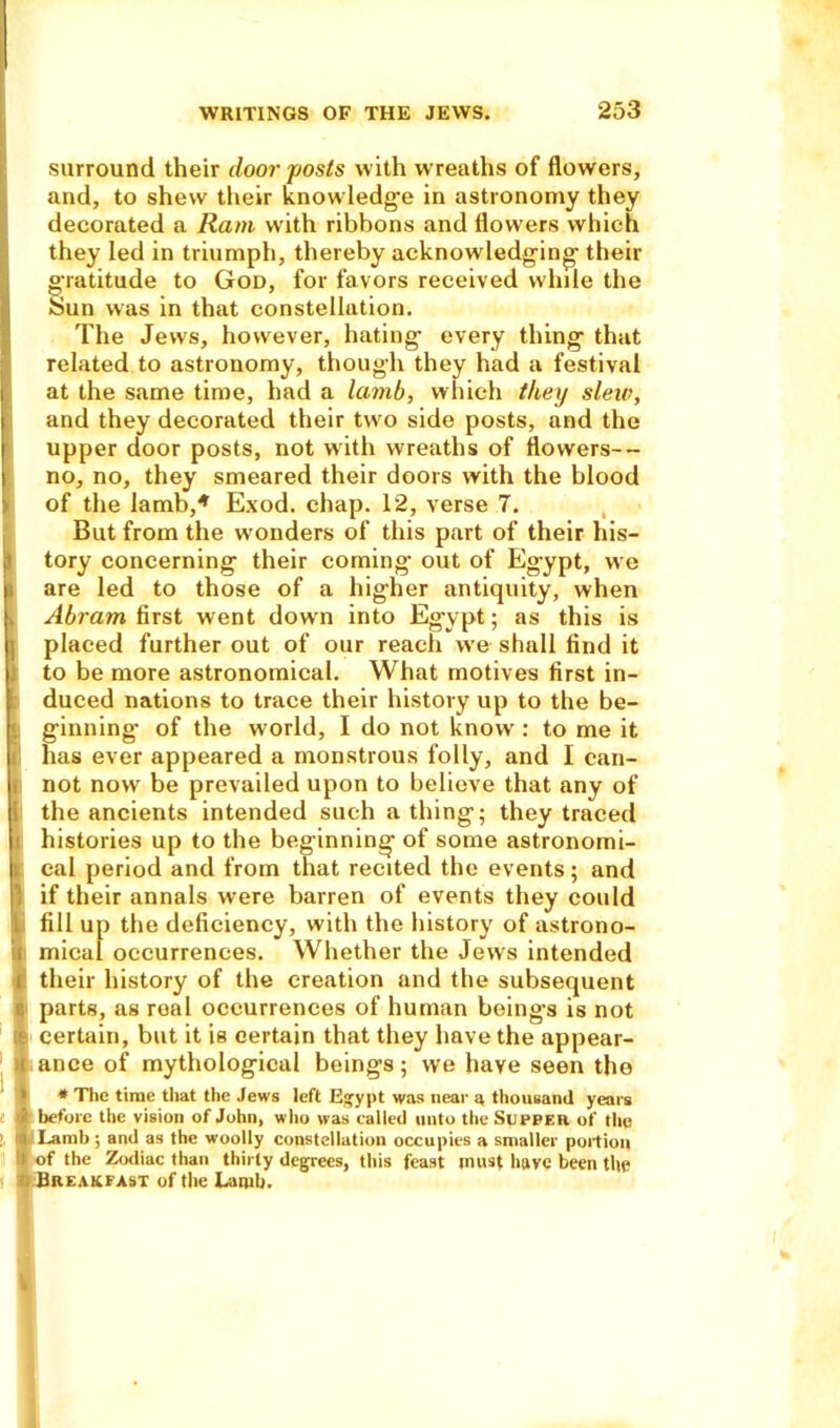 surround their door posts with wreaths of flowers, and, to shew their knowledge in astronomy they decorated a Ram writh ribbons and flowers which they led in triumph, thereby acknowledging their gratitude to God, for favors received while the Sun was in that constellation. The Jews, however, hating every thing that related to astronomy, though they had a festival at the same time, had a lamb, which they slew, and they decorated their two side posts, and the upper door posts, not with wreaths of flowers-- no, no, they smeared their doors with the blood of the lamb,4 Exod. chap. 12, verse 7. But from the wonders of this part of their his— j! tory concerning their coming out of Egypt, we B are led to those of a higher antiquity, when Abram first went down into Egypt; as this is j; placed further out of our reach we shall find it to be more astronomical. What motives first in- duced nations to trace their history up to the be- ginning of the world, I do not knowr: to me it has ever appeared a monstrous folly, and I can- not now be prevailed upon to believe that any of the ancients intended such a thing; they traced i histories up to the beginning of some astronomi- | cal period and from that recited the events; and 1 if their annals were barren of events they could ii fill up the deficiency, with the history of astrono- Smical occurrences. Whether the Jews intended their history of the creation and the subsequent !: parts, as real occurrences of human being's is not * The time that the Jews left Egypt was near a thousand years I before the vision of John, who was called unto the Supper of the ; I Lamb ; and as the woolly constellation occupies a smaller portion i of the Zodiac than thirty degrees, this feast must have been the Breakfast of the Laiub.