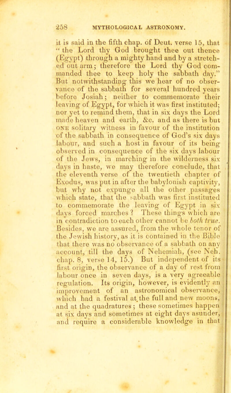 it is said in the fifth chap, of Deut. verse 15, that “ the Lord thy God brought thee out thence (Egypt) through a mighty hand and by a stretch- ed out arm; therefore the Lord thy God com- manded thee to keep holy the sabbath day.” But notwithstanding this we hear of no obser- vance of the sabbath for several hundred years before Josiah; neither to commemorate their leaving of Egypt, for which it was first instituted; nor yet to remind them, that in six days the Lord made heaven and earth, &c. and as there is but one solitary witness in favour of the institution of the sabbath in consequence of God’s six days labour, and such a host in favour of its being observed in consequence of the six days labour of the Jews, in marching in the wilderness six days in haste, we may therefore conclude, that the eleventh verse of the twentieth chapter of Exodus, was put in after the babylonish captivity, but why not expunge all the other passages which state, that the sabbath was first instituted to commemorate the leaving of Egypt in six days forced marches ? These things which are in contradiction to each other cannot be both true. Besides, we are assured, from the whole tenor of the Jewish history, as it is contained in the Bible that there was no observance of a sabbath on any account, till the days of Nehemiah, (see Neh. chap. 8, verse 14, 15.) But independent of its first origin, the observance of a day of rest from labour once in seven days, is a very agreeable regulation. Its origin, however, is evidently an improvement of an astronomical observance, which had a festival at the full and new moons, and at the quadratures ; these sometimes happen at six days and sometimes at eight days asunder, and require a considerable knowledge in that