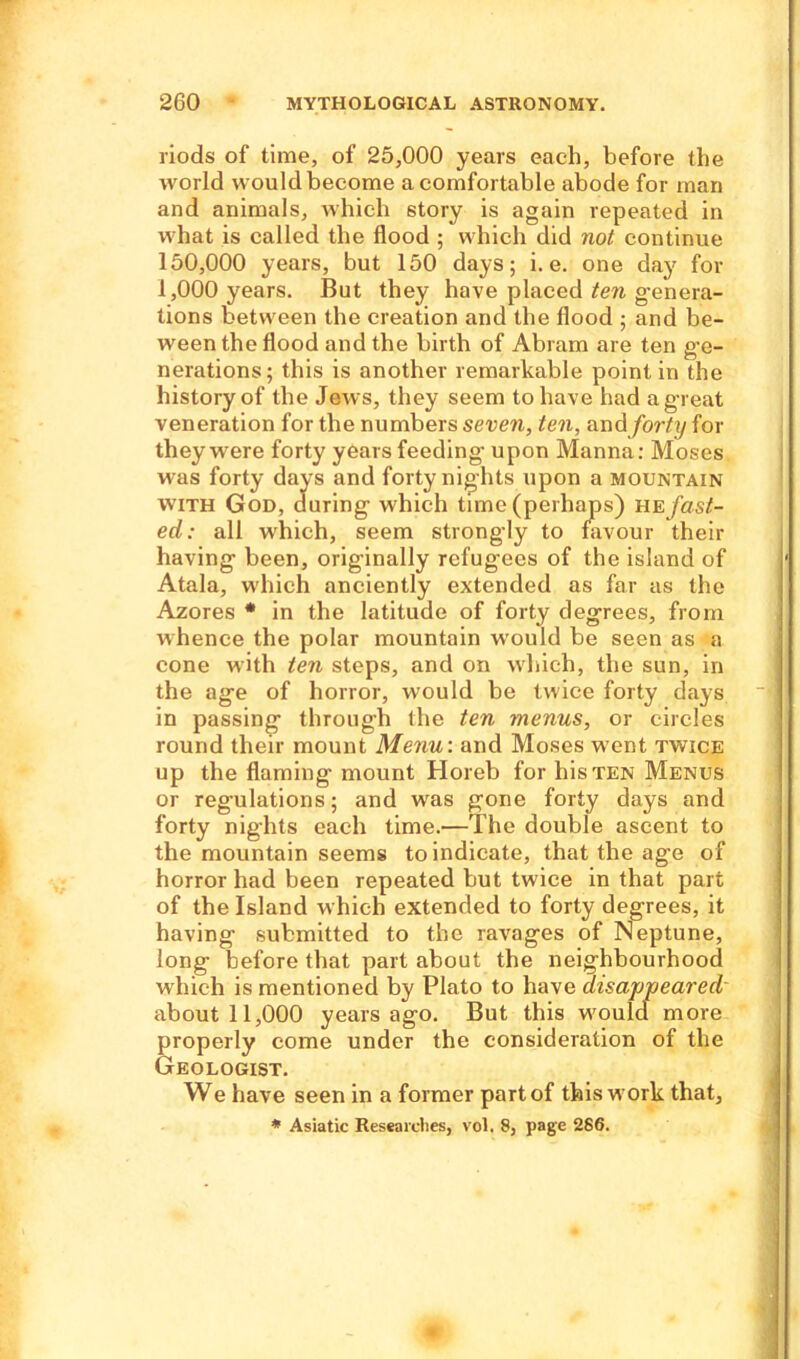 riods of time, of 25,000 years each, before the world would become a comfortable abode for man and animals, which story is again repeated in what is called the flood ; which did not continue 150.000 years, but 150 days; i. e. one day for 1.000 years. But they have placed ten genera- tions between the creation and the flood ; and be- ween the flood and the birth of Abram are ten ge- nerations; this is another remarkable point in the history of the Jews, they seem to have had a great veneration for the numbers seven, ten, and forty for they were forty years feeding- upon Manna: Moses was forty days and forty nights upon a mountain with God, during which time (perhaps) ue fast- ed: all which, seem strongly to favour their having been, originally refugees of the island of Atala, which anciently extended as far as the Azores * in the latitude of forty degrees, from whence the polar mountain would be seen as a cone with ten steps, and on which, the sun, in the age of horror, would be twice forty days in passing through the ten menus, or circles round their mount Menu: and Moses went twice up the flaming mount Horeb for his ten Menus or regulations; and was gone forty days and forty nights each time.—The double ascent to the mountain seems to indicate, that the age of horror had been repeated but twice in that part of the Island which extended to forty degrees, it having submitted to the ravages of Neptune, long before that part about the neighbourhood which is mentioned by Plato to have disappeared about 11,000 years ago. But this wrould more properly come under the consideration of the Geologist. We have seen in a former part of this w ork that, * Asiatic Researches, vol. 8, page 286.