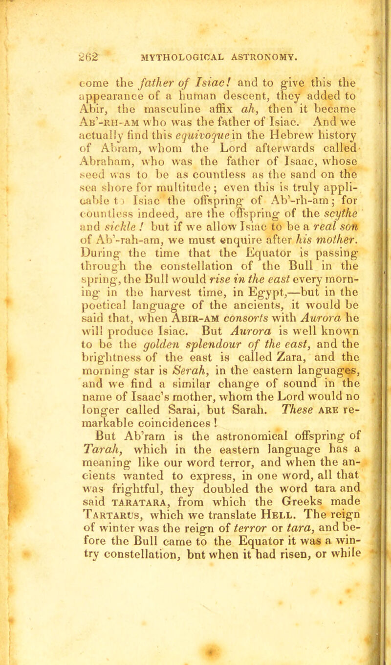come the father of Isiac! and to give this the appearance of a human descent, they added to Abir, the masculine affix ah, then it became Ab’-rh-am who was the father of Isiac. And we actually find this equivoque in the Hebrew history of Abram, whom the Lord afterwards called Abraham, who was the father of Isaac, whose seed was to be as countless as the sand on the sea shore for multitude; even this is truly appli- cable tr Isiac the offspring of Ab’-rh-am; for countless indeed, are the offspring of the scythe and sickle ! but if we allow Isiac to be a real son of Ab’-rah-arn, we must enquire after his mother. During the time that the Equator is passing- through the constellation of the Bull in the spring, the Bull would rise in the east every morn- ing in the harvest time, in Egypt,—but in the poetical language of the ancients, it would be said that, when Abir-am consoi'ts with Aurora he will produce Isiac. But Aurora is well known to be the golden splendour of the east, and the brightness of the east is called Zara, and the morning star is Serah, in the eastern languages, and we find a similar change of sound in the name of Isaac’s mother, whom the Lord would no longer called Sarai, but Sarah. These are re- markable coincidences ! But Ab’ram is the astronomical offspring of Tarah, which in the eastern language has a meaning like our word terror, and when the an- cients wanted to express, in one word, all that was frightful, they doubled the word tara and said taratara, from which the Greeks made Tartarus, which we translate Hell. The reign of winter was the reign of terror or tara, and be- fore the Bull came to the Equator it was a win- try constellation, bnt when it had risen, or while