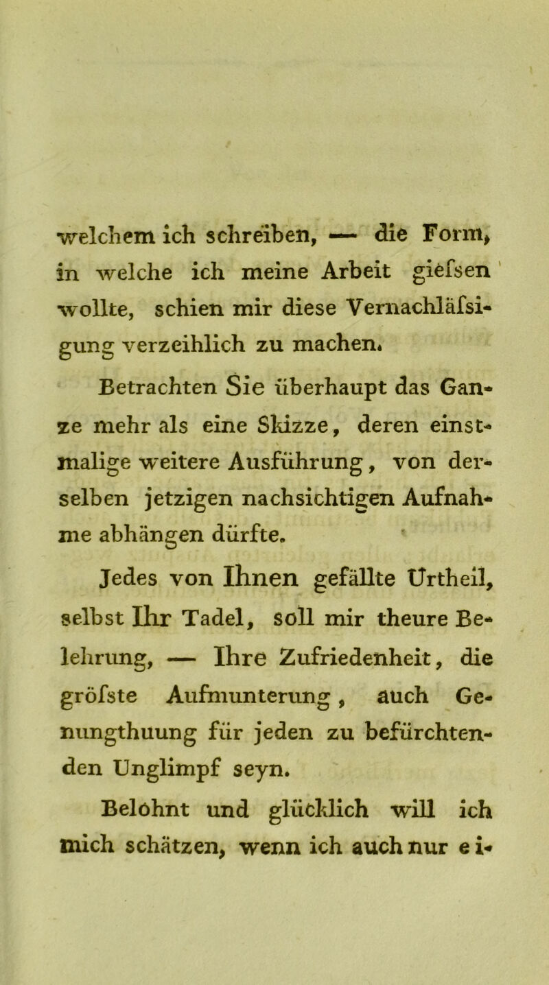 welchem ich schreiben, — die Form, in welche ich meine Arbeit giefsen wollte, schien mir diese Vernachläfsi- gung verzeihlich zu machen* Betrachten Sie überhaupt das Gan- ze mehr als eine Skizze, deren einst- malige weitere Ausführung, von der- selben jetzigen nachsichtigen Aufnah- me abhängen dürfte. Jedes von Ihnen gefällte Urtheil, selbst Ihr Tadel, soll mir theure Be- lehrung, — Ihre Zufriedenheit, die gröfste Aufmunterung, auch Ge- nungthuung für jeden zu befürchten- den Unglimpf seyn. Belohnt und glücklich will ich mich schätzen, wenn ich auch nur e i-