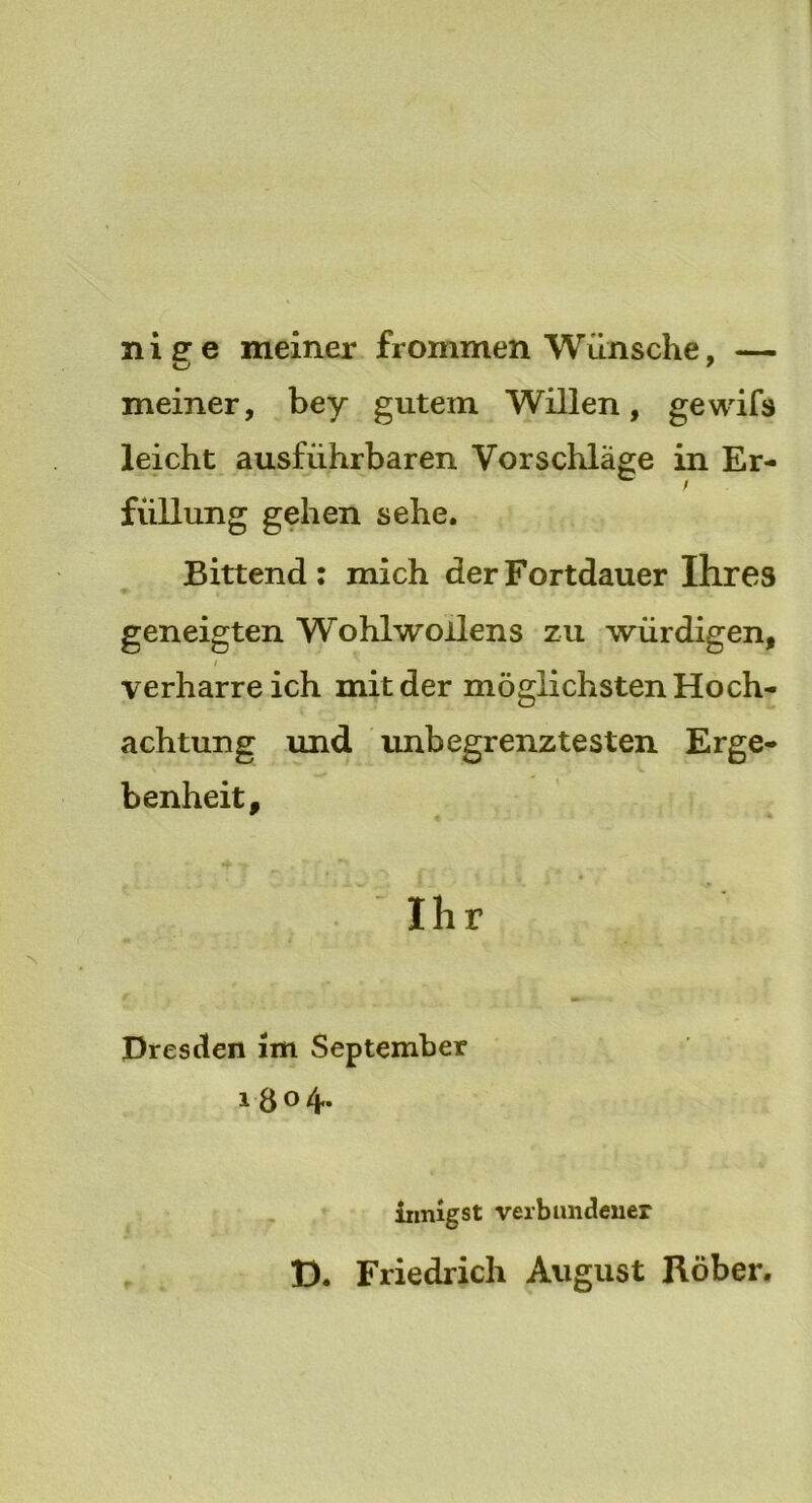 niffe meiner frommen Wünsche, — u 7 meiner, bey gutem Willen, gewifs leicht ausführbaren Vorschläge in Er- füllung gehen sehe. Bittend: mich der Fortdauer Ihres geneigten Wohlwollens zu würdigen, i verharreich mit der möglichsten Hoch- achtung und unbegrenztesten Erge- benheit, w * Ihr Dresden im September i 8° 4* iinugst verbundener D. Friedrich August Röber.