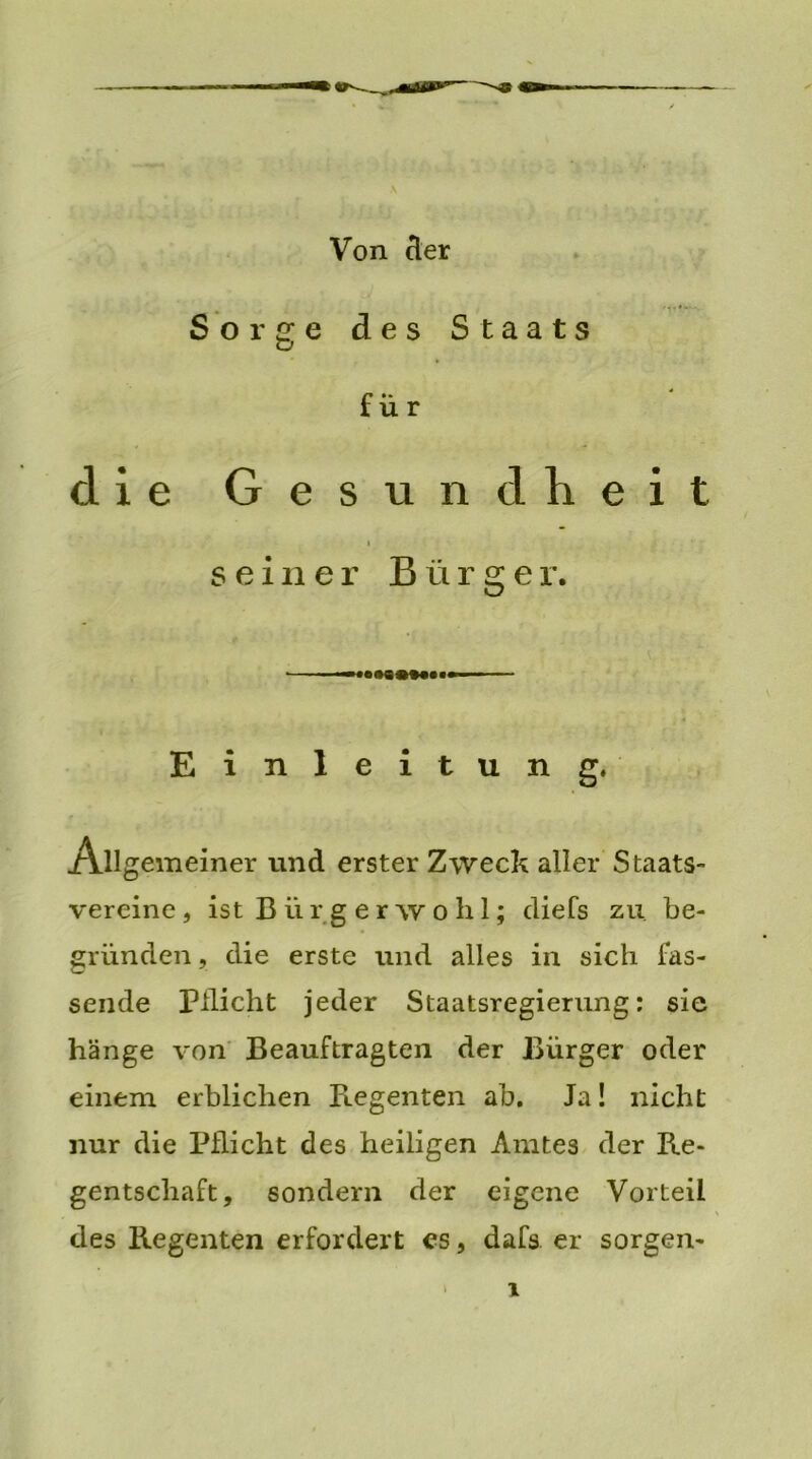 V Von der Sorge des Staats für die Gesundheit seiner Bürger. •—— Einleitung. /allgemeiner und erster Zweck aller Staats- vereine , ist B ii r g e r w o h 1; diefs zu be- gründen , die erste und alles in sich fas- sende Pflicht jeder Staatsregierung: sie hänge von Beauftragten der Bürger oder einem erblichen Regenten ab. Ja! nicht nur die Pflicht des heiligen Amtes der Re- gentschaft, sondern der eigene Vorteil des Regenten erfordert es, dafs er sorgen-