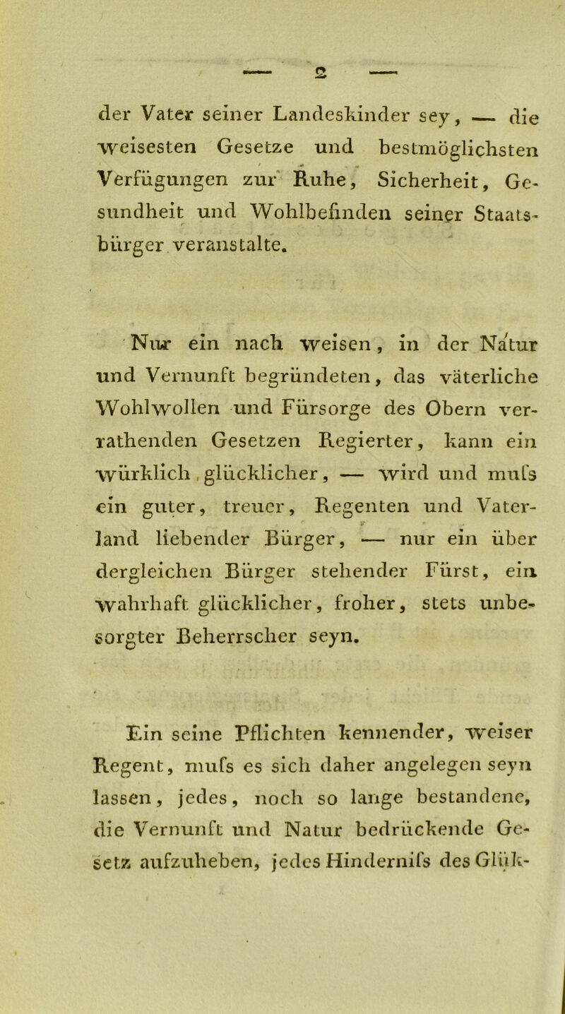 der Vater seiner Landeskinder sey, die weisesten Gesetze und bestmöglichsten • ■* - Verfügungen zur Ruhe, Sicherheit, Ge- sundheit und Wohlbefinden seiner Staats- bürger veranstalte. Nur ein nach weisen, in der Natur und Vernunft begründeten, das väterliche Wohlwollen und Fürsorge des Obern ver- rathenden Gesetzen Regierter, kann ein würklich , glücklicher, — wird und mufs ein guter, treuer, Regenten und Vater- land liebender Bürger, — nur ein über dergleichen Bürger stehender Fürst, ein wahrhaft glücklicher, froher, stets unbe- sorgter Beherrscher seyn. Ein seine Pflichten kennender, weiser Regent, mufs es sich daher angelegen seyn lassen, jedes, noch so lange bestandene, die Vernunft und Natur bedrückende Ge- setz aufzuheben, jedes Hindernifs des Gliik-