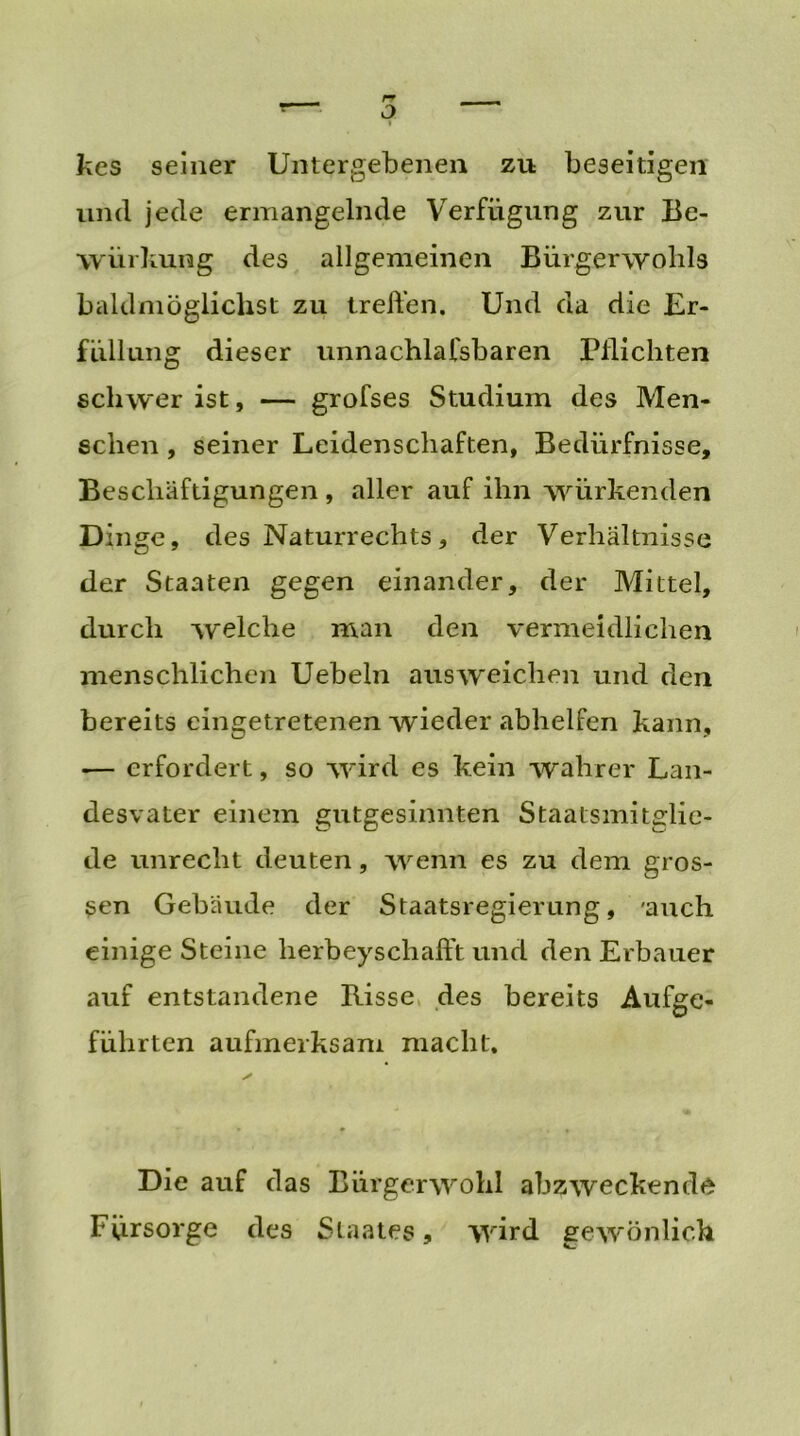 kes seiner Untergebenen zu beseitigen und jede ermangelnde Verfügung zur Be- würkung des allgemeinen Bürgerwohls baldmöglichst zu treffen. Und da die Er- füllung dieser unnachlafsbaren Pflichten schwer ist, — grofses Studium des Men- schen , seiner Leidenschaften, Bedürfnisse, Beschäftigungen , aller auf ihn würkenden Dinge, des Naturrechts, der Verhältnisse der Staaten gegen einander, der Mittel, durch welche man den vermeidlichen menschlichen Uebeln aus weichen und den bereits eingetretenen wieder abhelfen kann, — erfordert, so wird es kein wahrer Lan- desvater einem gutgesinnten Staalsmitglie- de unrecht deuten, wenn es zu dem gros- sen Gebäude der Staatsregierung, 'auch einige Steine herbeyschafft und den Erbauer auf entstandene Risse des bereits Aufge- führten aufmerksam macht. Die auf das Bürger wohl abzweckende Fürsorge des Staates, wird gewönlich