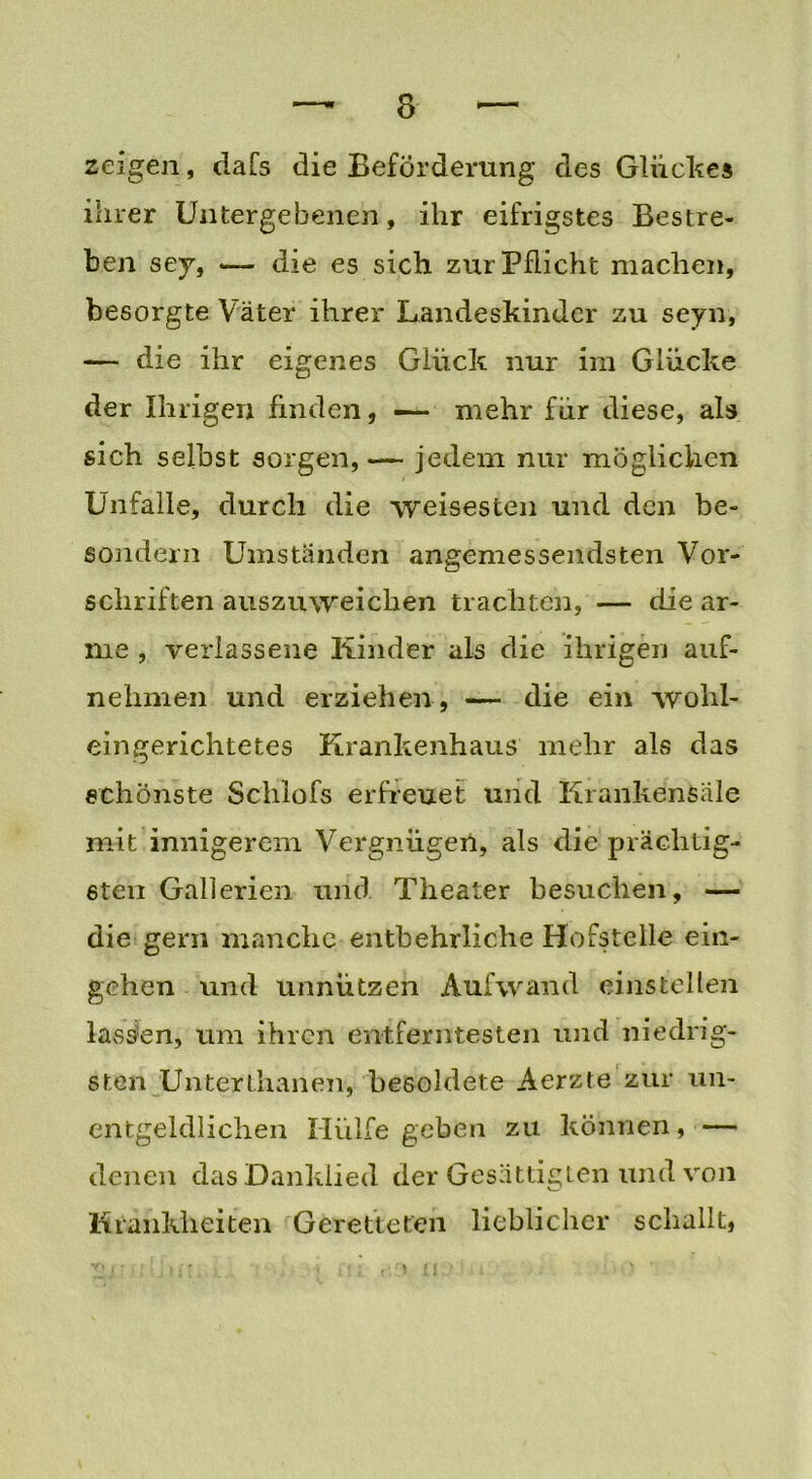 zeigen, dafs die Beförderung des Glückes ihrer Untergebenen, ihr eifrigstes Bestre- ben sey, -— die es sich, zur Pflicht machen, besorgte Väter ihrer Landeskinder zu seyn, — die ihr eigenes Glück nur im Glücke der Ihrigen finden, — mehr für diese, als sich selbst sorgen,— jedem nur möglichen Unfälle, durch die weisesten und den be~ sondern Umständen angemessendsten Vor- schriften auszuweichen trachten, — die ar- me , verlassene Kinder als die ihrigen auf- nehmen und erziehen , — die ein wohl- eingerichtetes Krankenhaus mehr als das schönste Schlofs erfreuet und Iirankensäle mit innigerem Vergnügen, als die prächtig- sten Gallerien und Theater besuchen, — die gern manche entbehrliche Hofstelle ein- gehen und unnützen Aufwand einstellen lassen, um ihren entferntesten und niedrig- sten Unterthanen, besoldete Aerzte zur un- cntgeldlichen Hülfe geben zu können, — denen das Danklied der Gesättigten und von Krankheiten Geretteten lieblicher schallt,