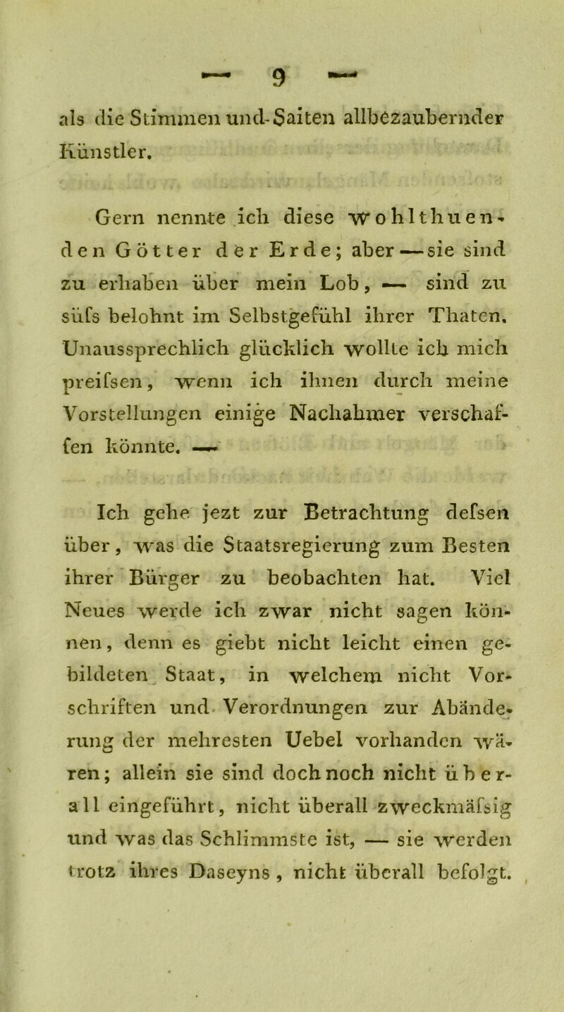 als die Stimmen und-Saiten allbezaubernder Künstler. Gern nennte ich diese wohltliuen- den Götter der Erde; aber—sie sind zu erhaben über mein Lob, — sind zu süfs belohnt im Selbstgefühl ihrer Thaten. Unaussprechlich glücklich wollte ich mich preifsen, wenn ich ihnen durch meine Vorstellungen einige Nachahmer verschaf- fen könnte. —— Ich gehe jezt zur Betrachtung defsen über, was die Staatsregierung zum Besten ihrer Bürger zu beobachten hat. Viel Neues werde ich zwar nicht sagen kön- nen , denn es giebt nicht leicht einen ge- bildeten Staat, in welchem nicht Vor- schriften und Verordnungen zur Abände- rung der mehresten Uebel vorhanden wä- ren; allein sie sind doch noch nicht über- all eingeführt, nicht überall zweckmäfsig und was das Schlimmste ist, — sie werden irotz ihres Daseyns , nicht überall befolgt.