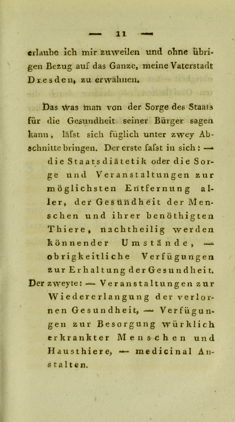 erlaube ich mir zuweilen und ohne übri- gen Bezug auf das Ganze, meine Vaterstadt D re s d e n» zu erwähnen* Das vVas tnan von der Sorge des Staals für die Gesundheit seiner Bürger sagen kann j läfst sich füglich unter zwey Ab- schnitte bringen. Der erste fafst in sich: —• die Staatsdiätetik oder die Sor- ge und Veranstaltungen zur möglichsten Entfernung al- ler, der Ges üildheit der Men- schen und ihrer benothigten Thiere» nachtheilig werden könnender Umstände, —* obrigkeitliche Verfügungen zur Erhaltung derGesundheit* Der zweyte: — Veranstaltungen zur i ' Wiedererlangung der verlor- nen Gesundheit, — Verfügun- gen zur Besorgung würklich erkrankter Menschen und Hausthiere* — medicinal An- stalten.
