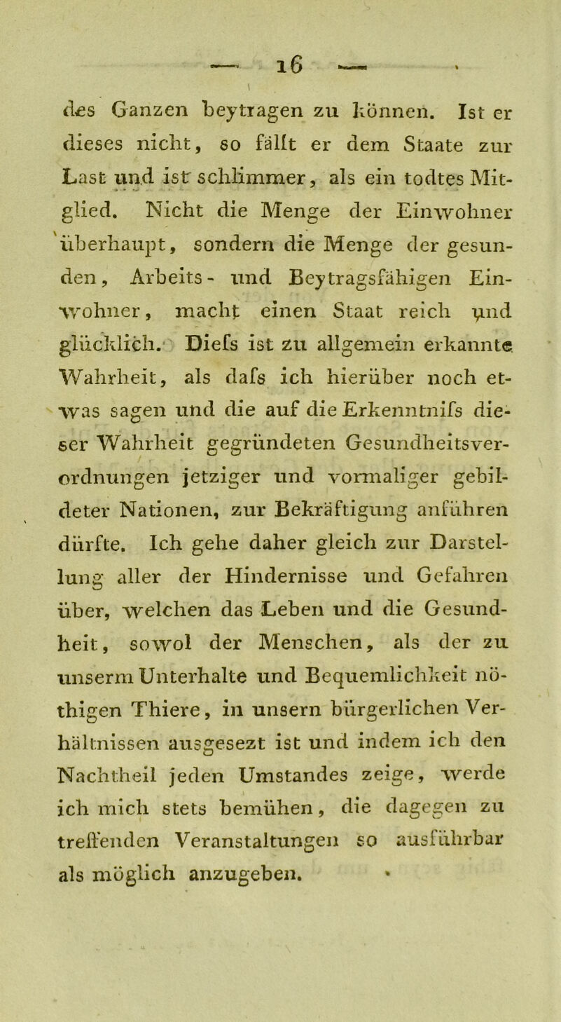 — iG — \ des Ganzen beytragen zu können. Ist er dieses nicht, so fallt er dem Staate zur Last und ist schlimmer, als ein todtes Mit- glied. Nicht die Menge der Einwohner überhaupt, sondern die Menge der gesun- den, Arbeits- und Bey tragsfähigen Ein- wohner , macht einen Staat reich ignd glücklich. Diefs ist zu allgemein erkannte Wahrheit, als dafs ich hierüber noch et- was sagen und die auf die Erkenntnifs die- ser Wahrheit gegründeten Gesundheitsver- ordnungen jetziger und vormaliger gebil- deter Nationen, zur Bekräftigung anführen dürfte. Ich gehe daher gleich zur Darstel- lung aller der Hindernisse und Gefahren über, welchen das Leben und die Gesund- heit, sowol der Menschen, als der zu unserm Unterhalte und Bequemlichkeit nö- thigen Thiere, in unsern bürgerlichen Ver- hältnissen ausgesezt ist und indem ich den Nachtheil jeden Umstandes zeige, werde ich mich stets bemühen, die dagegen zu treffenden Veranstaltungen so ausführbar als möglich anzugeben.