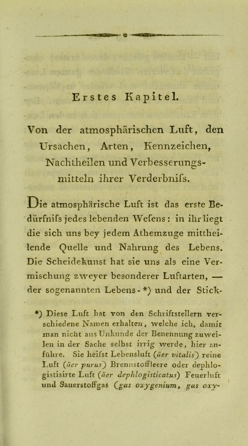 Von der atmosphärischen Luft, den Ursachen, Arten, Kennzeichen, Nachtheilen und Verhesserungs- xnitteln ihrer Verderbnifs. Die atmosphärische Luft ist das erste Be- dürfnifs jedes lebenden Wefens : in ihr liegt die sich uns bey jedem Athemzuge mitthei- lende Quelle und Nahrung des Lebens. Die Scheidekunst hat sie uns als eine Ver- mischung zweyer besonderer Luftarten, — der sogenannten Lebens-*) und der Stick- *) Diese Luft hat von den Schriftstellern ver- schiedene Namen erhalten, welche ich, damit man nicht aus Unhunde der Benennungzuwei- len in der Sache selbst irrig werde, hier an- fülire. Sie heifst Lebensluft (Her vitalisreine Luft (äer ■purus') Brennstoffleere oder dephlo- gistisirte Luft (äer deplilogisticatus) Feuerluft und Sauerstoffgas Qgas oxygenium, gas oxy-