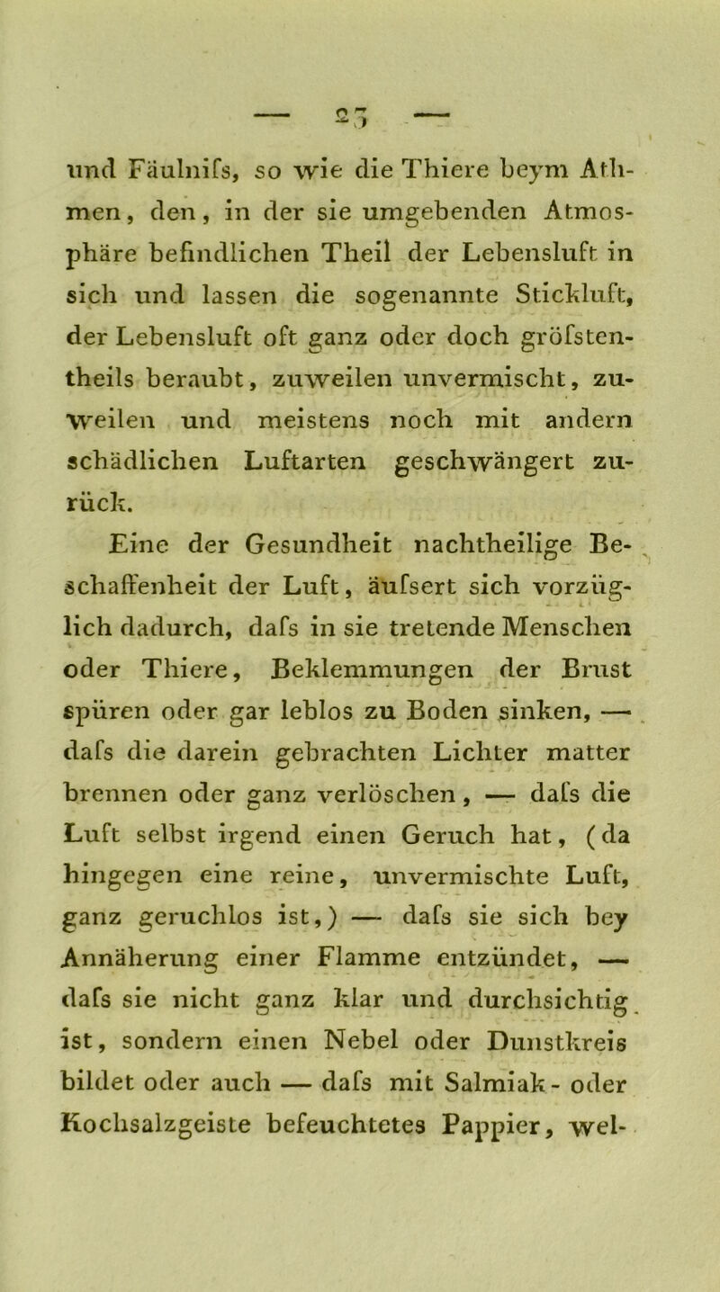 und Fäulnifs, so wie die Thiere beym Afil- men , den, in der sie umgebenden Atmos- phäre befindlichen Theil der Lebensluft in sich und lassen die sogenannte Stickluft, der Lebensluft oft ganz oder doch gröfsten- theils beraubt, zuweilen unvermischt, zu- weilen und meistens noch mit andern schädlichen Luftarten geschwängert zu- rück. Eine der Gesundheit nachtheilige Be- schaffenheit der Luft, äufsert sich vorzüg- - lieh dadurch, dafs in sie tretende Menschen oder Thiere, Beklemmungen der Brust spüren oder gar leblos zu Boden sinken, — dafs die darein gebrachten Lichter matter brennen oder ganz verlöschen, — dafs die Luft selbst irgend einen Geruch hat, (da hingegen eine reine, unvermischte Luft, ganz geruchlos ist,) — dafs sie sich bey Annäherung einer Flamme entzündet, —- dafs sie nicht ganz klar und durchsichtig ist, sondern einen Nebel oder Dunstkreis bildet oder auch — dafs mit Salmiak - oder Kochsalzgeiste befeuchtetes Pappier, wei-