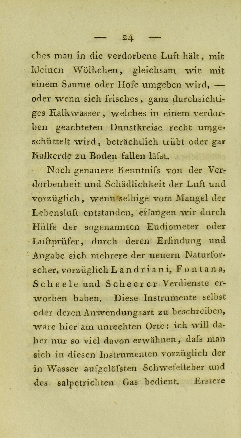 dies man in die verdorbene Luft hält, mit kleinen Wölkchen, gleichsam wie mit einem Saume oder Hofe umgeben wird, — oder wenn sich frisches, ganz durchsichti- ges Kalkwasser, welches in einem verdor- ben geachteten Dunstkreise recht un>ge- schiittelt wird, beträchtlich trübt oder gar Kalkerde zu Boden fallen läfst. Noch genauere Kenntnifs von der Ver- dorbenheit und Schädlichkeit der Luft und vorzüglich, wenn'Selbige vom Mangel der Lebensluft entstanden, erlangen wir durch Hülfe der sogenannten Eudiometer oder Luftprüfer, durch deren Erfindung und Angabe sich mehrere der neuern Naturfor- scher, vorzüglich Landri ani, Fontana, Scheele und Scheer er Verdienste er- worben haben. Diese Instrumente selbst oder deren Anwendungsart zu beschreiben, wäre hier am Unrechten Orte: ich will da- her nur so viel davon erwähnen, dafs man sich in diesen Instrumenten vorzüglich der in Wasser aufgelöfsten Schwefelleber und des s alpe tri eilten Gas bedient. Erstere