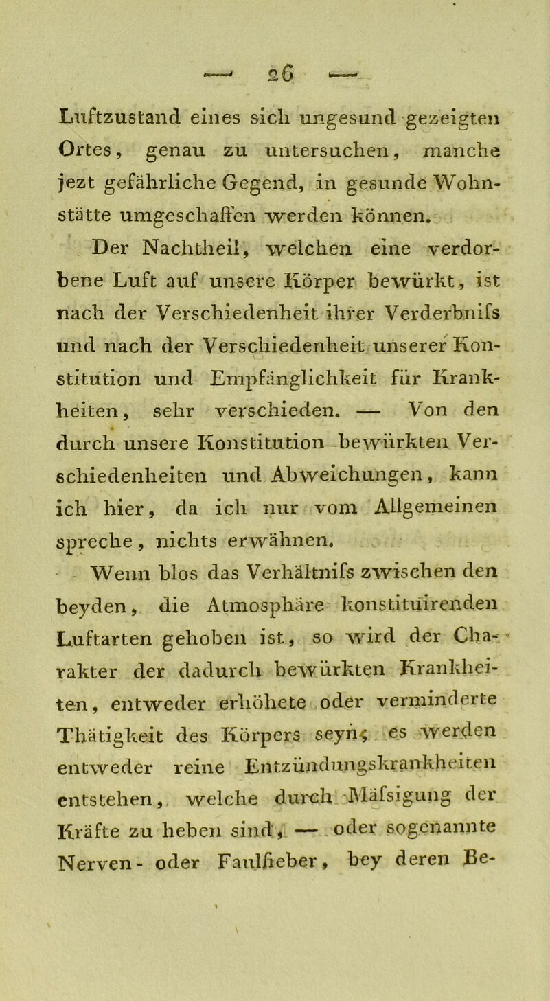 Luftzustand eines sich ungesund gezeigten Ortes, genau zu untersuchen, manche jezt gefährliche Gegend, in gesunde Wohn- stätte umgeschaffen werden können. Der Nachtheil, welchen eine verdor- bene Luft auf unsere Körper bewürkt, ist nach der Verschiedenheit ihrer Verderbnifs und nach der Verschiedenheit unserer Kon- stitution und Empfänglichkeit für Krank- heiten, sehr verschieden. — Von den durch unsere Konstitution bewürkten Ver- schiedenheiten und Abweichungen, kann ich hier, da ich nur vom Allgemeinen spreche, nichts erwähnen. Wenn blos das Verhaltnifs zwischen den beyden, die Atmosphäre konstituir enden Luftarten gehoben ist, so wird der Cha- rakter der dadurch bewürkten Krankhei- ten, entweder erhöhete oder verminderte Thätigkeit des Körpers seyn^ es werden entweder reine Entzündungskrankheiten entstehen, welche durch Mäfsigung der Kräfte zu heben sind, — oder sogenannte Nerven- oder Faulfieber, bey deren Be-