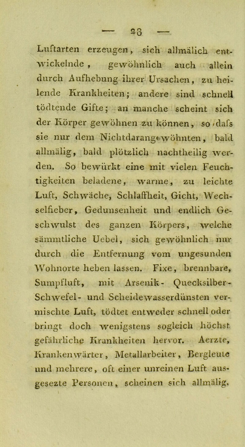 Luftarten erzeugen, sich allmälich ent- wickelnde , gewöhnlich auch allein durch Aufhebung ihrer Ursachen, zu hei- lende Krankheiten; andere sind schnell tödtende Gifte; an manche scheint sich der Körper gewöhnen zu können, so/dafs sie nur dem Nichtdarangt wohnten, bald allmälig, bald plötzlich nachtheilig wer- den. So bewiirkt eine mit vielen Feuch- tigkeiten beladene, warme, zu leichte Luft, Schwäche, Schlaffheit, Gicht, Wech- selfieber, Gedunsenheit und endlich Ge- schwulst des ganzen Körpers, welche sämmtliche Uebel, sich gewöhnlich nur durch die Entfernung vom ungesunden Wohnorte heben lassen. Fixe, brennbare, Sumpfluft, mit Arsenik- Quecksilber - Schwefel- und Scheide wasserdünsten ver- mischte Luft, tödtet entweder schnell oder bringt doch wenigstens sogleich höchst gefährliche Krankheiten hervor. Aerzte, Krankenwärter, Metallarbeiter, Bergleute und mehrere, oft einer unreinen Luft aus- gesezle Personen, scheinen sich allmälig.