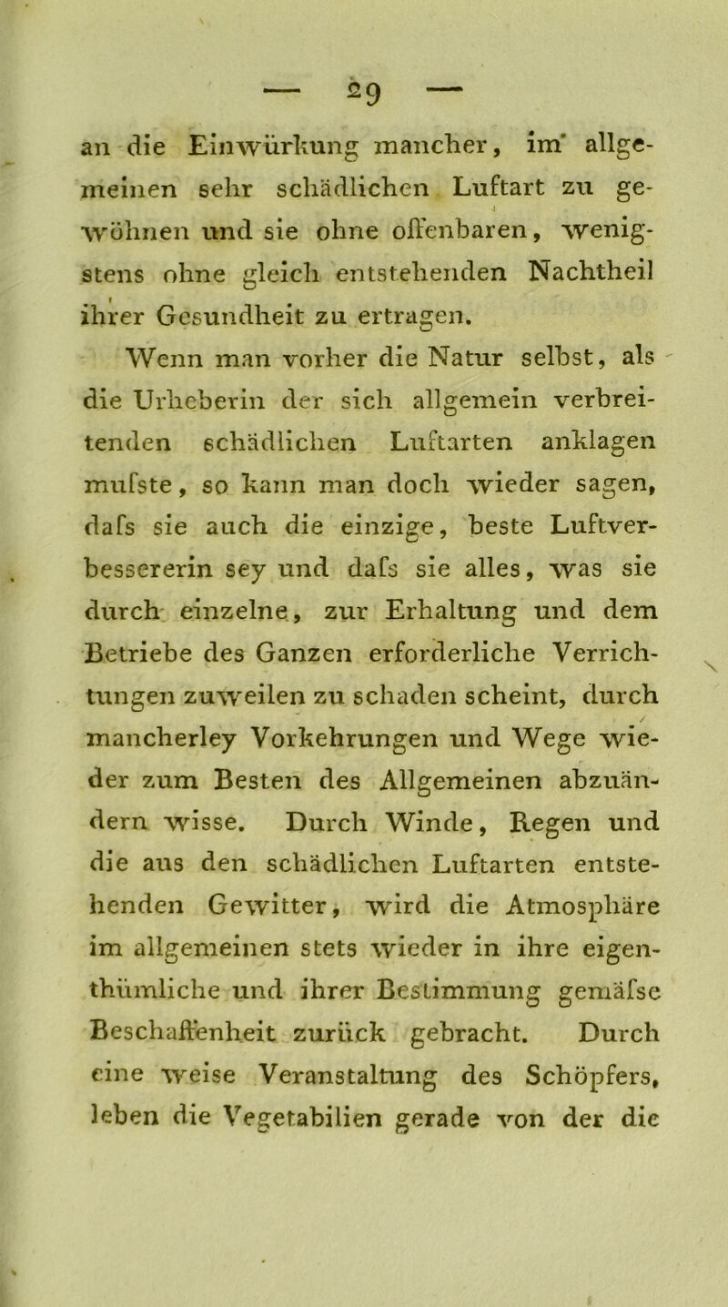 an die Einwürkung mancher, im’ allge- meinen sehr schädlichen Luftart zu ge- 4 Wohnen und sie ohne offenbaren, wenig- stens ohne gleich entstehenden Nachtheil ihrer Gesundheit zu ertragen. Wenn man vorher die Natur selbst, als die Urheberin der sich allgemein verbrei- tenden schädlichen Luftarten anklagen mufste, so kann man doch wieder sagen, dafs sie auch die einzige, beste Luftver- bessererin sey und dafs sie alles, was sie durch einzelne, zur Erhaltung und dem Betriebe des Ganzen erforderliche Verrich- tungen zuweilen zu schaden scheint, durch mancherley Vorkehrungen und Wege wie- der zum Besten des Allgemeinen abzuän- dern wisse. Durch Winde, Regen und die aus den schädlichen Luftarten entste- henden Gewitter, wird die Atmosphäre im allgemeinen stets wieder in ihre eigen- thiimliche und ihrer Bestimmung gemafse Beschaffenheit zurück gebracht. Durch eine weise Veranstaltung des Schöpfers, leben die Vegetabilien gerade von der die