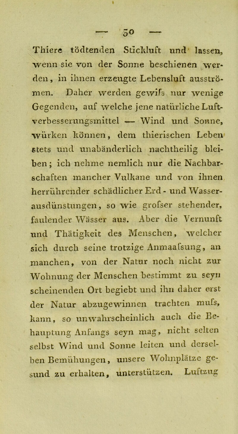 5° Thier« tödtenden Stickluft und lassen, wenn sie von der Sonne beschienen wer* den, in ihnen erzeugte Lebensluft ausströ* men. Daher werden gewifs nur wenige Gegenden, auf welche jene natürliche Luft- verbesserungsmittel — Wind und Sonne, würken können, dem tliierischen Leben stets und unabänderlich nachtheilig blei- ben ; ich nehme nemlich nur die Nachbar- schaften mancher Vulkane und von ihnen herrührender schädlicher Erd - und Wasser- ausdünstungen, so wie grofser stehender, faulender Wässer aus. Aber die Vernunft und Thätigkeit des Menschen, welcher sich durch seine trotzige Anmaafsung, an manchen, von der Natur noch nicht zur Wohnung der Menschen bestimmt zu seyn scheinenden Ort begiebt und ihn daher erst der Natur abzugewinnen trachten mufs, kann, so unwahrscheinlich auch die Le- hauptung Anfangs seyn mag, nicht selten selbst Wind und Sonne leiten und dersel- ben Bemühungen, unsere Wohnplätze ge- sund zu erhalten, unterstützen. Luftzug