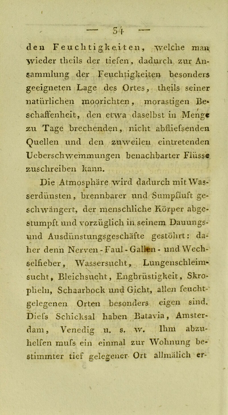 I . . r* ' „ — 04 den F euclitigke.it en, ‘welche man wieder tlieils der tiefen, dadurch zur An- sammlung der Feuchtigkeiten besonders geeigneten Lage des Ortes, theils seiner natürlichen moorichten, morastigen Be* schaftenheit, den etwa daselbst in Menge zu Tage brechenden, nicht abfliefsenden Quellen und den zuweilen eintretenden Ucberschwemmungen benachbarter Flüsse zuschreiben kann. Die Atmosphäre wird dadurch mit Was- serdünsten , brennbarer und Sumpfluft ge- schwängert, der menschliche Körper abge- stumpft und vorzüglich in seinem Dauun gs- und Ausdünstungsgeschäfte gestöhrt: da- her denn Nerven - Faul - Galten - und Wech- sellieber, Wassersucht, Lungenschleim» ■ t \ .... sucht9 Bleichsucht, Engbrüstigkeit, Skro- plieln, Schaarbock und Gicht, allen feucht- gelegenen Orten besonders eigen sind. Diefs Schicksal haben Batavia, Amster- dam, Venedig u. s. w. Ihm abzu- helfen mufs ein einmal zur Wohnung be- stimmter tief gelegener Ort allmälich er-