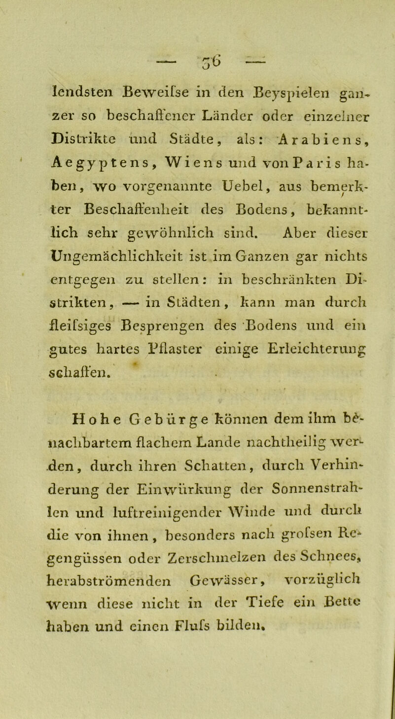 — $6 — lendsten Beweifse in den Beyspielen gan- zer so beschaffener Länder oder einzelner Distrikte und Städte, als: Arabiens, Aegyptens, Wiens und von Paris ha- ben, wo vorgenannte Uebel, aus bemerk- ter Beschaffenheit des Bodens, bekannt- lich sehr gewöhnlich sind. Aber dieser Ungemächlichkeit ist im Ganzen gar nichts entgegen zu stellen: in beschränkten Di- strikten, — in Städten, kann man durch fleifsiges Besprengen des Bodens und ein gutes hartes Pflaster einige Erleichterung schaffen. Hohe Gebürge können dem ihm be- nachbartem flachem Lande nachtheilig wer- den, durch ihren Schatten, durch Verhin- derung der Einwürkung der Sonnenstrah- len und luftreinigender Winde und durch die von ihnen, besonders nach grofsen Re- gengüssen oder Zerschmelzen des Schnees, herabströmenden Gewässer, vorzüglich wenn diese nicht in der Tiefe ein Bette haben und einen Flufs bilden.