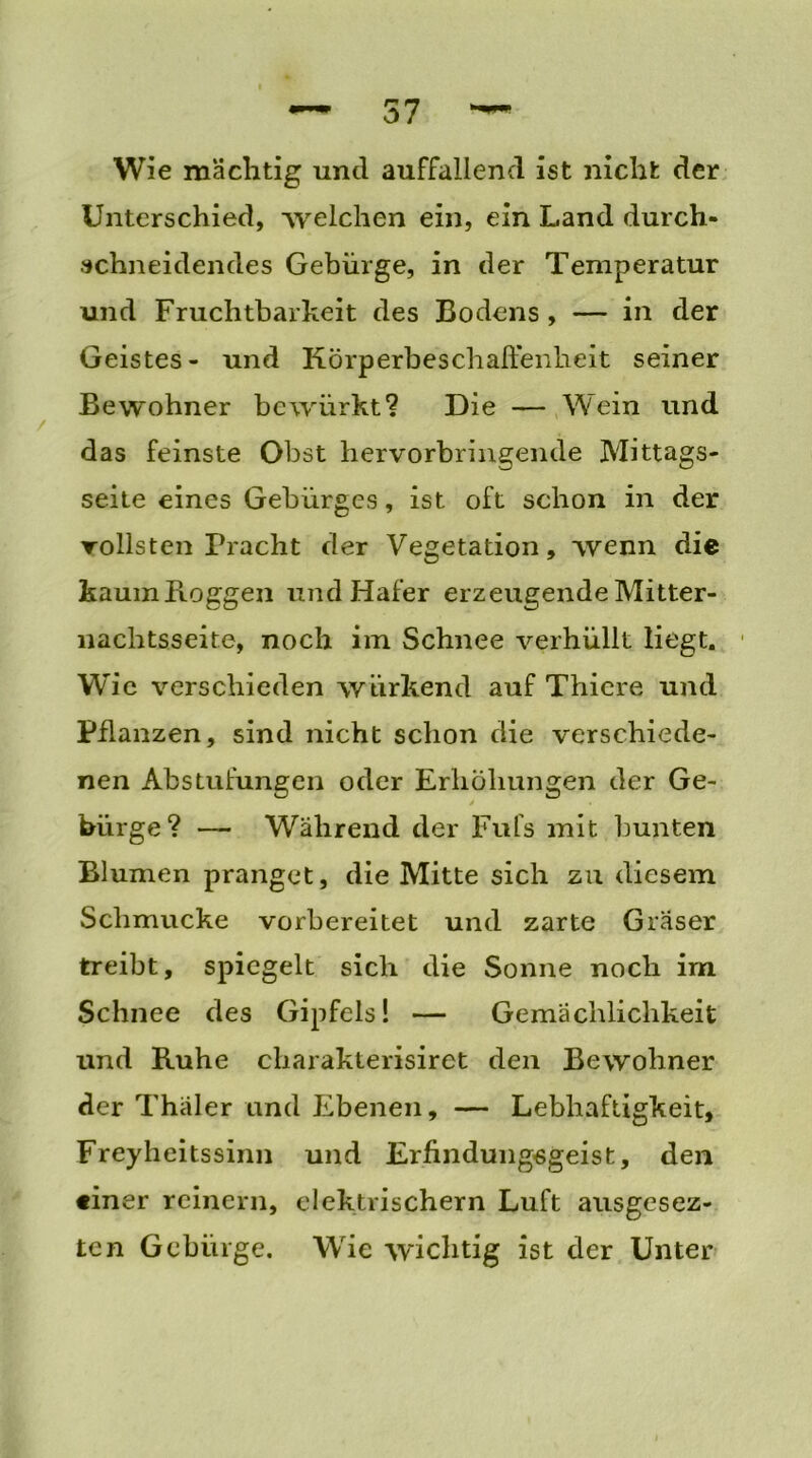 57 Wie mächtig und auffallend ist nicht der Unterschied, welchen ein, ein Land durch- achneidendes Gebürge, in der Temperatur und Fruchtbarkeit des Bodens, — in der Geistes- und Körperbeschaftenheit seiner Bewohner bewürkt? Die — Wein und das feinste Obst hervorbringende Mittags- seite eines Gebürges, ist oft schon in der Tollsten Pracht der Vegetation, wenn die kaum Roggen und Hafer erzeugende Mitter- nachtsseite, noch im Schnee verhüllt liegt. Wie verschieden wtirkend auf Thicre und Pflanzen, sind nicht schon die verschiede- nen Abstufungen oder Erhöhungen der Ge- bürge? — Während der Fufs mit bunten Blumen pranget, die Mitte sich zu diesem Schmucke vorbereitet und zarte Gräser treibt, spiegelt sich die Sonne noch im Schnee des Gipfels! — Gemächlichkeit und Ruhe charakterisiret den Bewohner der Thäler und Ebenen, — Lebhaftigkeit, Freyheitssinn und Erfindungsgeist, den tiner reinem, elektrischem Luft ausgesez- ten Gebürge. Wie wichtig ist der Unter