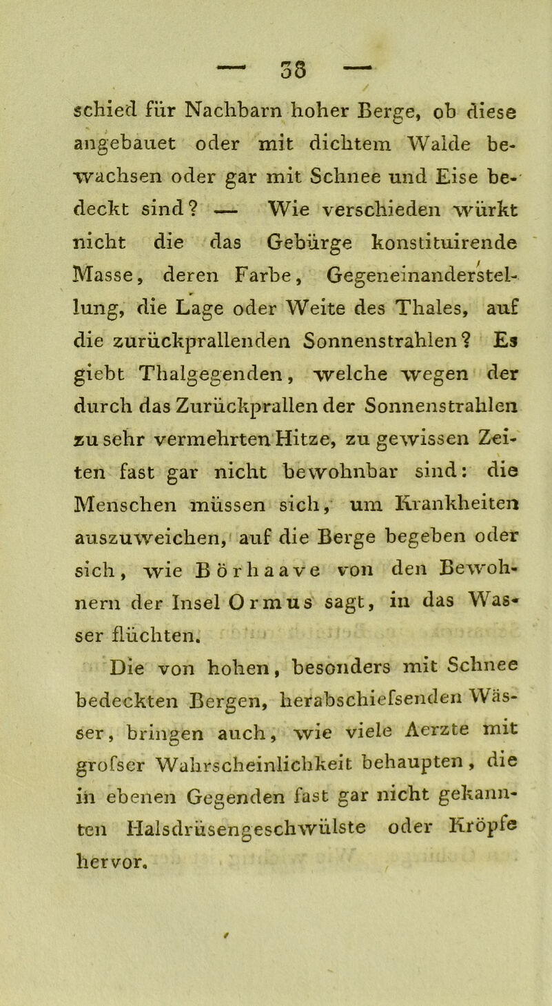 33 schied für Nachbarn hoher Berge, ob diese angebauet oder mit dichtem Walde be- wachsen oder gar mit Schnee und Eise be- deckt sind? — Wie verschieden würkt nicht die das Gebürge konstituirende Masse, deren Farbe, Gegeneinanderstel- lung, die Lage oder Weite des Thaies, auf die zurückprallenden Sonnenstrahlen ? Es giebt Thalgegenden, welche wegen der durch das Zurückprallen der Sonnenstrahlen zu sehr vermehrten Hitze, zu gewissen Zei- ten fast gar nicht bewohnbar sind: die Menschen müssen sich, um Krankheiten auszuweichen, auf die Berge begeben oder sich, wie Börhaave von den Bewoh- nern der Insel Ormus sagt, in das Was« ser flüchten. Die von hohen, besonders mit Schnee bedeckten Bergen, herabschiefsenden Was- ser, bringen auch, wie viele Aerzte mit grofser Wahrscheinlichkeit behaupten, die in ebenen Gegenden fast gar nicht gekann- ten Halsdrüsengeschwülste oder liröpte hervor. /