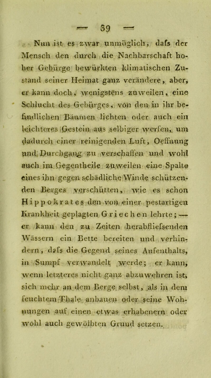 Nun ist es zwar unmöglich, dafs der Mensch den durch die Nachbarschaft ho- her Gebürge bevyiirkten klimatischen Zu- stand seiner Heimat ganz verändere, aber, er kann doch , wenigstens zuweilen , eine Schlucht des Gebürges, von den in ihr be- findlichen Bäumen lichten oder auch ein leichteres (Gestein aus selbiger werfenum dadurch einer reinigenden Luft, Oeffnung und Durchgang; zu verschaffen und wohl auch im Gegentheile zuweilen eine Spalte eines ihn gegen schädliche Winde schützen- den Berges verschütten, wie es schon Hippokrates den von einer pestartigen Krankheit geplagten Griechen lehrte ; — er kann den zu Zeiten herabfliefsenden Wässern ein Bette bereiten und verhin- dern, d?fs die Gegend seines Aufenthalts, in Sumpf verwandelt werde; er kann, wenn letzteres nicht ganz abzuwehren ist, sich mehr an dem Berge selbst, als in dem feuchtem Tliale anbauen oder seine Woh- nungen auf einen etwas erhabenem oder wohl auch gewölbten Grund setzen.