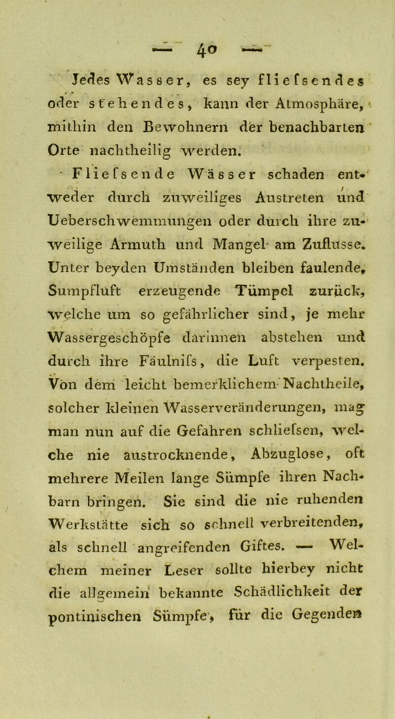 — 4° — Jedes Wa s s e r, es sey fliefsendes oder stehendes» kann der Atmosphäre, mithin den Bewohnern der benachbarten Orte nachtheilig werden. • Fliefsende Wässer schaden ent* Weder durch zuweiiiges Austreten und Ueberschwemmungen oder durch ihre zu« weilige Armutli und Mangel- am Zuflüsse. Unter beyden Umständen bleiben faulende, Sumpfluft erzeugende Tümpel zurück, welche um so gefährlicher sind, je mehr Wassergeschöpfe darinnen abstehen und durch ihre Fäuinifs, die Luft verpesten. Von dem leicht bemerklichem- Nachtheile, solcher kleinen Wasserveränderungen, mag man nun auf die Gefahren schliefsen, wel- che nie austrocknende, Abzuglose, oft mehrere Meilen lange Sümpfe ihren Nach- barn bringen. Sie sind die nie ruhenden Werkstätte sich so schnell verbreitenden, als schnell angreifenden Giftes. — Wel- %. ehern meiner Leser sollte hierbey nicht die allgemein bekannte Schädlichkeit der pontinischen Sümpfe, für die Gegenden