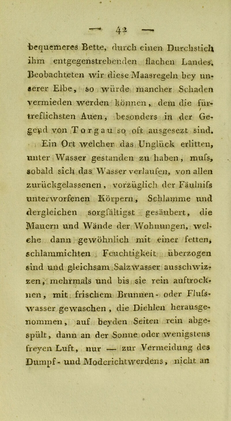 ■bequemeres Bette, durch einen Durchstich ihm entgegenstrebenden flachen Landes. Beobachteten wir diese Maasregeln bey un- serer Elbe, so würde mancher Schaden vermieden werden können, dem die für- / trefiichsten Auen, besonders in der Ge- gend von T o r g a u so oft ausgesezt sind. Ein Ort welcher das Unglück erlitten, unter Wasser gestanden zu haben, mufs, sobald sich das Wasser verlaufen, von allen zurückgelassenen , vorzüglich der Fäulnifs unterworfenen Körpern, Schlamme und dergleichen sorgfältige gesäubert, die ^Mauern und Wände der Wohnungen, wel- che dann gewöhnlich mit einer fetten, schlammicliten . Feuchtigkeit überzogen sind und gleichsam .Salzwasser ausschwiz- zen, mehrmals und bis sie rein auftrock« nen, mit frischem Brunnen- oder Fluts- wasser gewaschen , die Dielilen herausge- nommen , auf beyden Seiten rein abge- spiilt, dann an der Sonne oder wenigstens freyen Luft, nur — zur Vermeidung des Dumpf - und Moderichtwerdens , nicht an