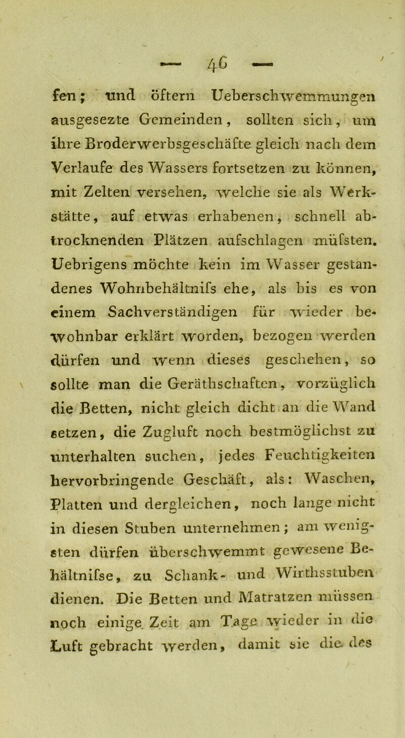 fen; und öftern Ueberschwemmungen ausgesezte Gemeinden, sollten sich, um ihre Broderwerbsgescliäfte gleich nach dem Verlaufe des Wassers fortsetzen zu können, mit Zelten versehen, welche sie als Werk- stätte, auf etwas erhabenen, schnell ab- trocknenden Plätzen aufschlagen müfsten. Uebrigens möchte kein im Wasser gestan- denes Wohnbehältnifs ehe, als bis es von einem Sachverständigen für wieder be- wohnbar erklärt worden, bezogen werden dürfen und wenn dieses geschehen, so sollte man die Gerätschaften, vorzüglich die Betten, nicht gleich dicht an die Wand setzen, die Zugluft noch bestmöglichst zu unterhalten suchen, jedes Feuchtigkeiten hervorbringende Geschäft, als: Waschen, Platten und dergleichen, noch lange nicht in diesen Stuben unternehmen ; am wenig- sten dürfen überschwemmt gewesene Be- hältnifse, zu Schank- und Wirthsstuben dienen. Die Betten und Matratzen müssen noch einige Zeit am Tage wieder in (de Luft gebracht werden, damit sie die. des