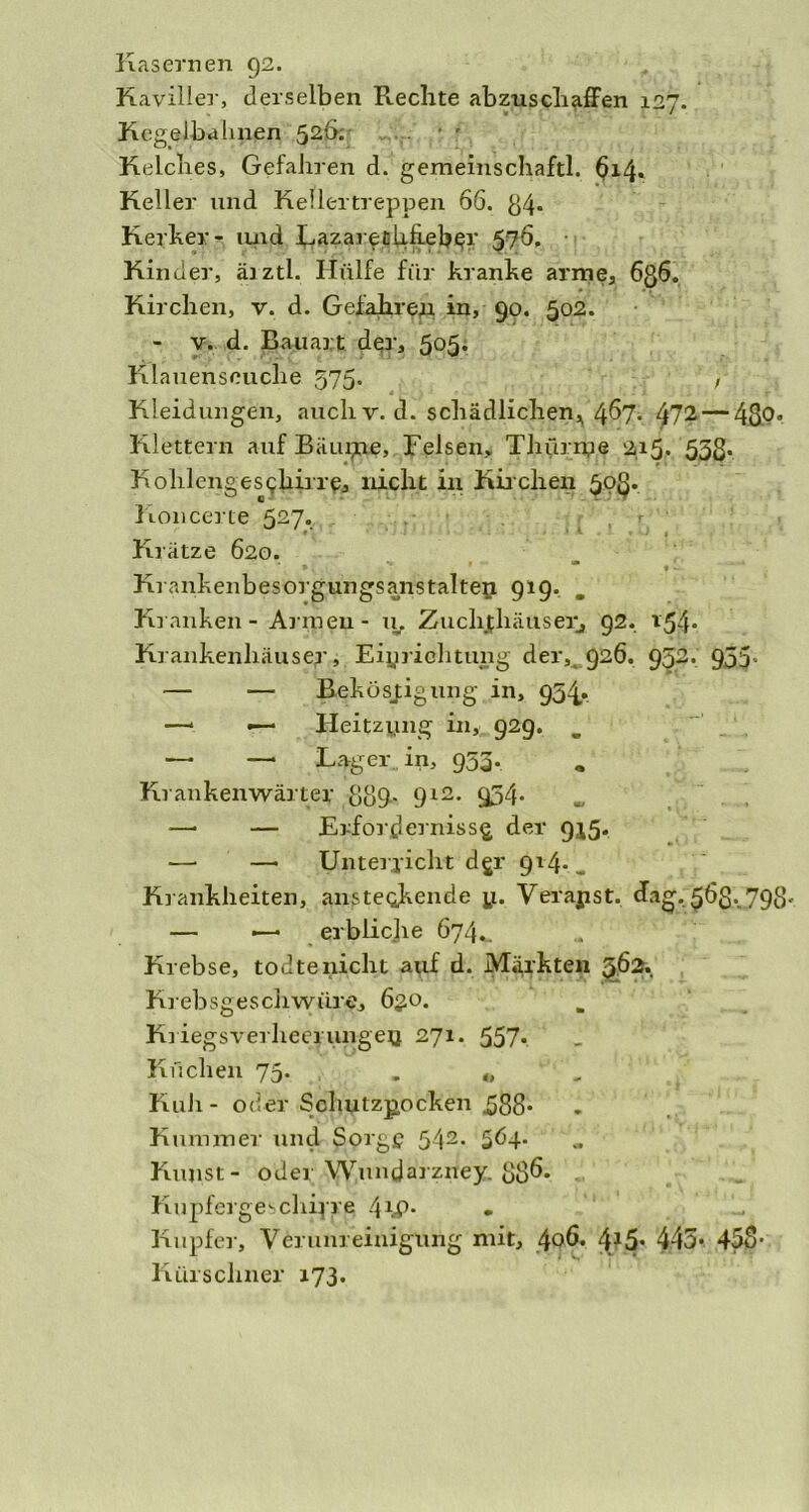 Kasernen 92. Kaviller, derselben Rechte abzuschaffen 127. Kegelbahnen 526. Kelches, Gefahren d. gemeinschaftl. 614. Keller und Kellertreppen 66. 84* Kerker - und Lazarenlihebcr 576. Kinder, äjztl. Hülfe für kranke arme, 6g6. Kirchen, v. d. Gefahren in, 90. 502. - v. d. Bauart der, 5°5* Klauenseuche 575. , Kleidungen, auch v. d. schädlichen, 467. 472— 48°» Klettern auf Bäum?, Felsen, Thürnpe gi5> 558* Kolilengesekirre, nicht in Kirchen 50g. Koncerte 527. Krätze 620. ►. ’’ * * * Krankenbesorgungsanstalteii 919. „ Kranken - Armen - u. Zuchthäuser, 92. 154* Krankenhäuser, Einrichtung der,^ 926. 952. 955» — — Beköstigung in, 934,. —* •— Heitziing in, 929. _ . ~ — — Lager in, 953. Krankenwärter 889- 9l2- 954- —• — Erfordernisse der 9^5. —• —• Unterricht dgr 914* _ Krankheiten, ansteckende y. Verayst. <hig. $6g. 793. — —• erblicjie 674,. Krebse, todtenicht auf d. Märkten §.62. Krebsgeschwüre, 63.0. Kriegsrerheerungey 271. 557* Küchen 73. . „ Kuh - oder Schutzpocken ^88- Kummer und Sorge 542. 5^4- Kunst- oder Wundarzney. 88^* . Kupfergeschipre 4^* • - Kupfer, Verunreinigung mit, 40Ö. 415* 445* 458- Kürschner 173.