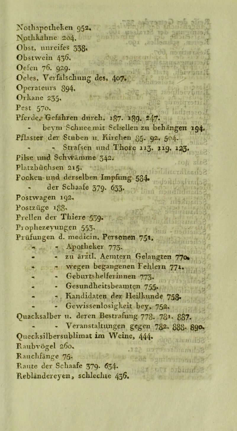 Nothapothefcen 052. Nothkälme 204. Obst, unreifes 53g, Obstwein 43^, Oefen 76. 929. Oeles, Verfälschung des, 4°7* Operateurs S94, Orkane 235, Pest 570, Pferde,-Gefahren durch, ig7. 139. £47* beym Schnee mit Schellen zu behängen 194. Pflaster der Stuben u. Kirchen 35. 92. 504. - - Strafsen und Thore 113. 119, 123. Pilse und Schwämme 542. Platzbüchsen 215. Pocken und derselben Impfung 534« • der Schaafe 379. 633. Postwagen 192, Postzüge igg. Prellen der Thiere 539. Prophezeyungen 553. Prüfungen d. medicin. Personen 75t. - - Apotheker 773. - - zu ärztl. Aemtern Gelangten 770» « - wegen begangenen Fehlem 771. .. - Geburtshelferinnen 773, - - Gesundheitsbeamten 755. - - Kandidaten der Heilkunde 753. - - Gewissenlosigkeit bey, 752, Quacksalber u. deren Bestrafung 773. 731, 387. - Veranstaltungen gegen 732. 83g. 390. Quecksilbersublimat im Weine, 444. Raubvögel 260« Rauchfänge 75* Piaute der Schaafe 379. 634* R.ebländereyen5 schlechte 436.