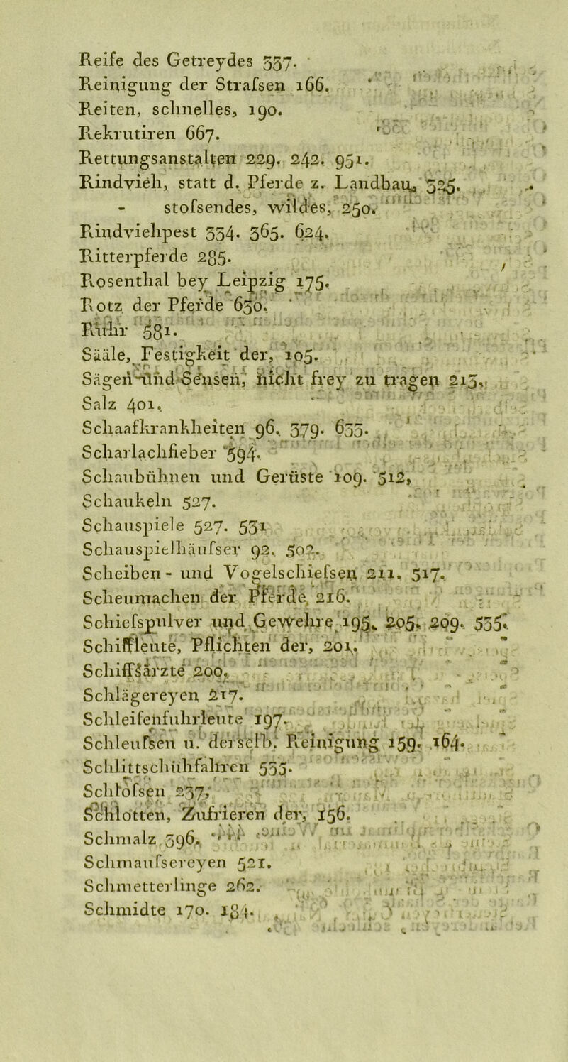 Reife des Getreydes 557. Reinigung der Strafsen 166. R-eiten, schnelles, 190. Rekrutiren 667. 'u Rettungsanstalten 229. 242. 951. Rindvieh, statt d, Pferde z. Landbau, ZZ5' . stofsendes, wildes, 250. Rindviehpest 554. 565. 624, Ritterpferde 2ß5- Rpsenthai bey Leipzig 175. Rotz der Pferde 65b. Ruhr 5g 1. Siiäle, Festigkeit der, 105. Sägennlhd Se’nsen, iucht frey zu tragen 215, Salz 40i. Scliaafkrankheiten 96. 579. 655. ' Scharlachfieber '594- Schaubühnen und Gerüste 109. 5i2» Schaukeln 527. Schauspiele 527. 551 Schauspielhäufser 92. 502. Scheiben - und Vogelschießen 2n. 517. Scheumachen der Pferde, 216. Scliiefspniver und Gewehre 19^ 205» .209. 555i Schiffleute, Pflichten der, 2or* Schiffkarzte 200. Schlagereyen £17.' SchleifehfulirfeVite 197. SchleuRten u. derselb. Reinigung 159. 164. Schli11sch iihfahren 553. Schlbfsen 237, Schlotten, Zufriereh der, 156. Schmalz, 596* tV,'‘ Schmaufsereyen 521. Schmetterlinge 2Ü2. Schmidte 170. lg*. \