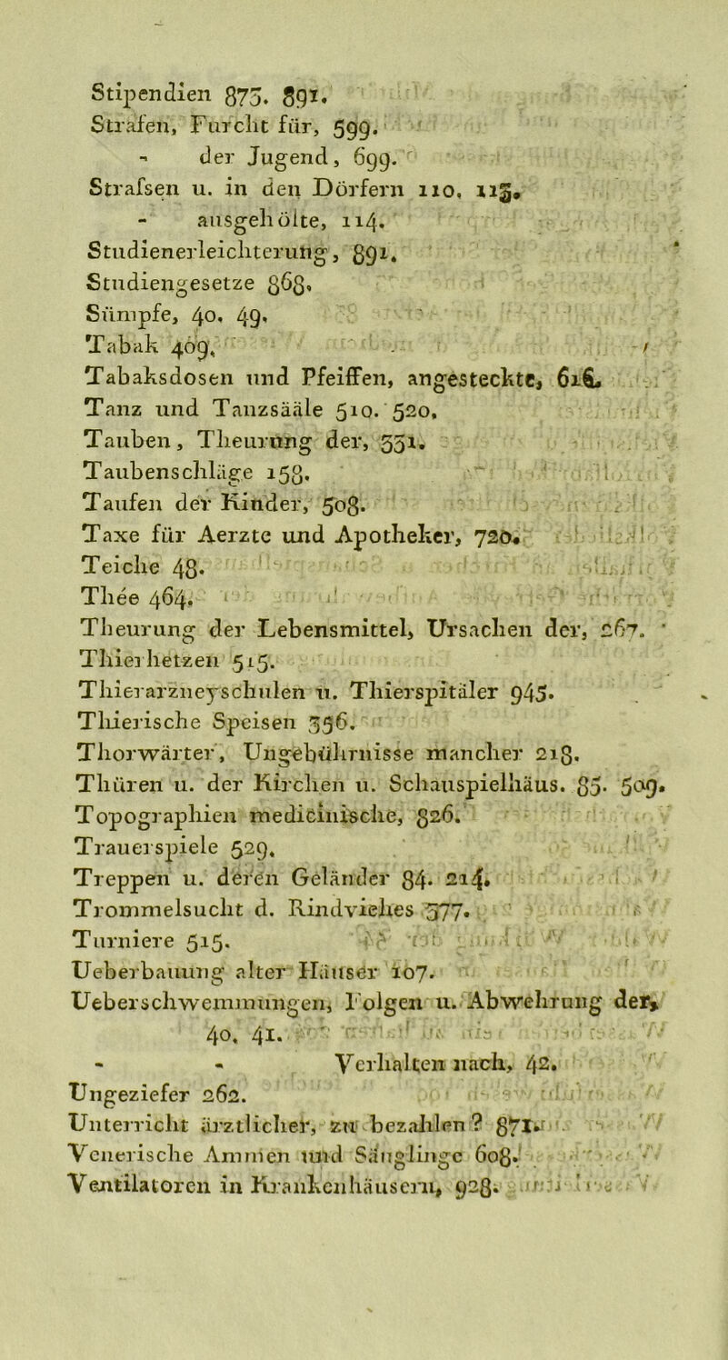 Stipendien 875. 89*. Strafen, Furcht für, 599. - der Jugend, 699. Strafsen u. in den Dörfern 110, 113, ausgell ölte, 114. Studienerleicliterung, 891. Studiengesetze 36$, Sümpfe, 40. 49' Tabak 409, / Tabaksdosen und Pfeiffen, angesteckte, 6x6, Tanz und Tanzsääle 510. 520, Tauben, Tlieurnng der, 551. Taubenschläge 153. Taufen der Kinder, 508* Taxe für Aerzte und Apotheker, 720. 1 Teiche 48* Thee 464. Theurung der Lebensmittel, Ursachen der, 267. Thiei hetzen 515. Thierarzneyschulen u. Thierspitäler 945* Tliierische Speisen 396. Thor wärt er', Ungebührnisse mancher 213. Tliüren u. der Kirchen u. Schauspielhaus. 85- 5a9 Topographien medicinische, 82<5. Trauerspiele 529, Treppen u. deren Geländer 84* 214» Trommelsucht d. Rindviehes 577. Turniere 515. Ueberbauung alter Häuser 107. Überschwemmungen, Folgen u. Abwehrung der» 40. 41. - - Ycrlialten nach, 42* Ungeziefer 262. Unterricht ärztlicher, zu bezahlen ? g7t^ Venerische Ammen und Säuglinge 608» Ventilatoren in Krankenhäusern, 928. 1 j ’r