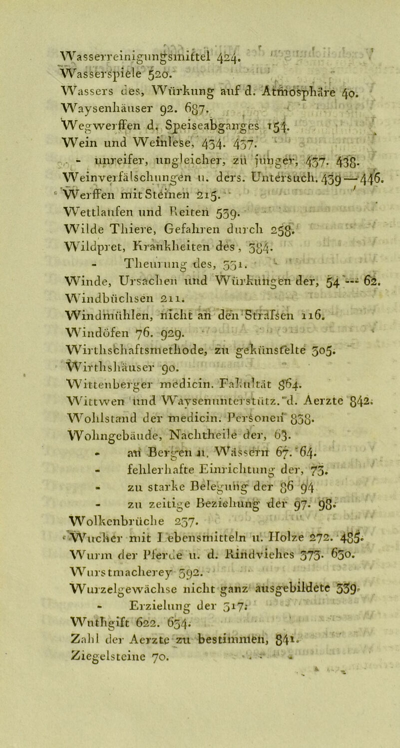 Wasserreinigungsmittel 424. Wasserspiele 520. Wassers des, Würkung auf d. Atmosphäre 40. Waysenliäuser 92. 637. Wegwerffen d, Speiseabganges T54. Wein und Weinlese, 434- 457- - unreifer, ungleicher, zii junger, 437- 438* Weinverfälschungen u. ders. Untersuch. 439 — 44^* Werffen mit Steinen 215. ' Wettlaufen und beiten 559. Wilde Thiere, Gefahren durch 25g. Wildpret, Krankheiten des, 584* Theurung des, 551. W inde, Ursachen und Würkungen der, 54 *'* fö. Windbüchsen 211. Windmühlen, nicht an dcn Sträfsen 116. Windöfen 76* 929. Wirthschaftsrnethode, zu gekünstelte 505. Wirthslutuser 90. Wittenberger medicin. Fakultät 564. Wittwen und WaTsenunterstütz.'“d. Aerzte g42i Wohlstand der medicin. Personen g3ß. Wohngebäude, Nachtheile der, 63- - an Bergen ji. Wässern 67. 64* - fehlerhafte Einrichtung der, 73* - zu starke Belegung der g6 94 zu zeitige Beziehung der 97. 9S; Wolkenbrüche 257. - Wucher mit J ebensmittein u. Holze 272. 485« Wurm der Pferde u. d. Rindviehes 373- Wurstmacherey 392. Wurzelgewächse nicht ganz ausgebildete 33>9r - Erzielung der 517; Wuthgift 622. 654. Zahl der Aerzte zu bestimmen, 841* Ziegelsteine 70. ■ • “