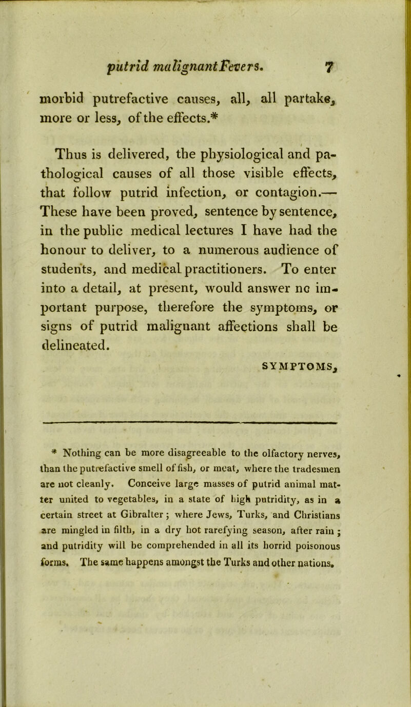 morbid putrefactive causes, all, all partake, more or less, of the effects.* i Thus is delivered, the physiological and pa- thological causes of all those visible effects, that follow putrid infection, or contagion.— These have been proved, sentence by sentence, in the public medical lectures I have had the honour to deliver, to a numerous audience of students, and medical practitioners. To enter into a detail, at present, would answer nc im- portant purpose, therefore the symptoms, or signs of putrid malignant affections shall be delineated. symptoms. * Nothing can be more disagreeable to the olfactory nerves, than the putrefactive smell offish, or meat, where the tradesmen are not cleanly. Conceive large masses of putrid animal mat- ter united to vegetables, in a state of high putridity, as in a certain street at Gibraller; where Jews, Turks, and Christians are mingled in filth, in a dry hot rarefying season, after rain ; and putridity will be comprehended in all its horrid poisonous forms. The same happens amongst the Turks and other nations.