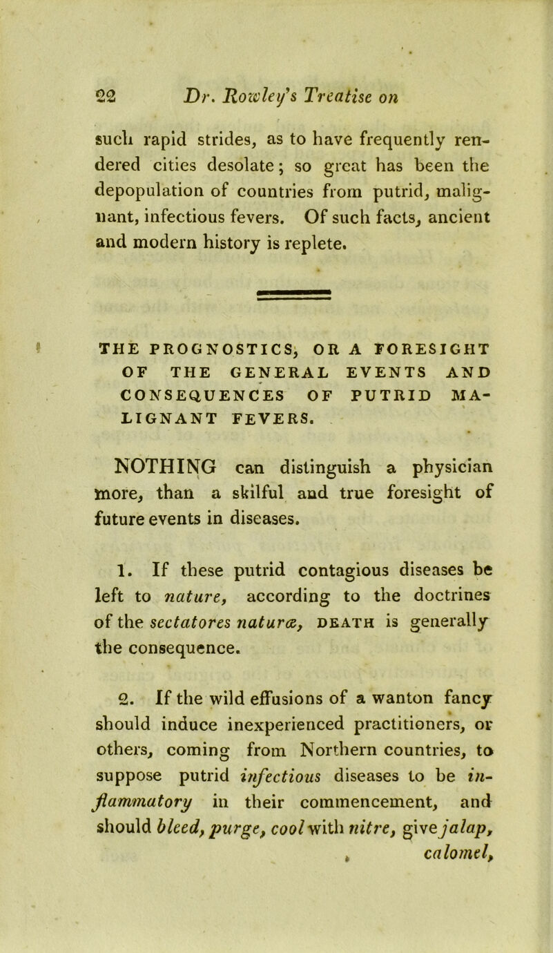 such rapid strides, as to have frequently ren- dered cities desolate; so great has been the depopulation of countries from putrid, malig- nant, infectious fevers. Of such facts, ancient and modern history is replete. THE PROGNOSTICS, OR A FORESIGHT OF THE GENERAL EVENTS AND CONSEQUENCES OF PUTRID MA- LIGNANT FEVERS. NOTHING can distinguish a physician more, than a skilful and true foresight of future events in diseases. 1, If these putrid contagious diseases be left to nature, according to the doctrines of the sectatores naturae, death is generally the consequence. 2. If the wild effusions of a wanton fancy- should induce inexperienced practitioners, or others, coming from Northern countries, to suppose putrid infectious diseases to be *;*- flammatory in their commencement, and should bleed, purge, cuo/with nitre, gijalap, » calomel,