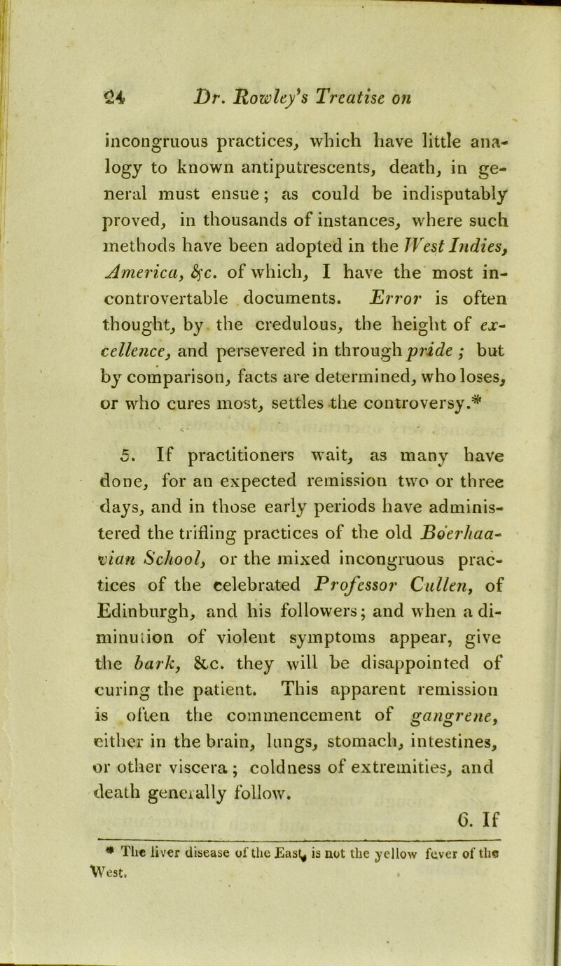 incongruous practices, which have little ana- logy to known antiputrescents, death, in ge- neral must ensue; as could be indisputably proved, in thousands of instances, where such methods have been adopted in the West Indies, America, fyc. of which, I have the most in- controvertable documents. Error is often thought, by the credulous, the height of ejr- cellence, and persevered in through pride ; but by comparison, facts are determined, who loses, or who cures most, settles the controversy 5. If practitioners wait, as many have done, for an expected remission two or three days, and in those early periods have adminis- tered the trifling practices of the old Bderhaa- vian School, or the mixed incongruous prac- tices of the celebrated Professor Cullen, of Edinburgh, and his followers; and when a di- minution of violent symptoms appear, give the bark, &c. they will be disappointed of curing the patient. This apparent remission is often the commencement of gangrene, either in the brain, lungs, stomach, intestines, or other viscera ; coldness of extremities, and death generally follow. 6. If * The liver disease of the East* is not the yellow fever of the West.