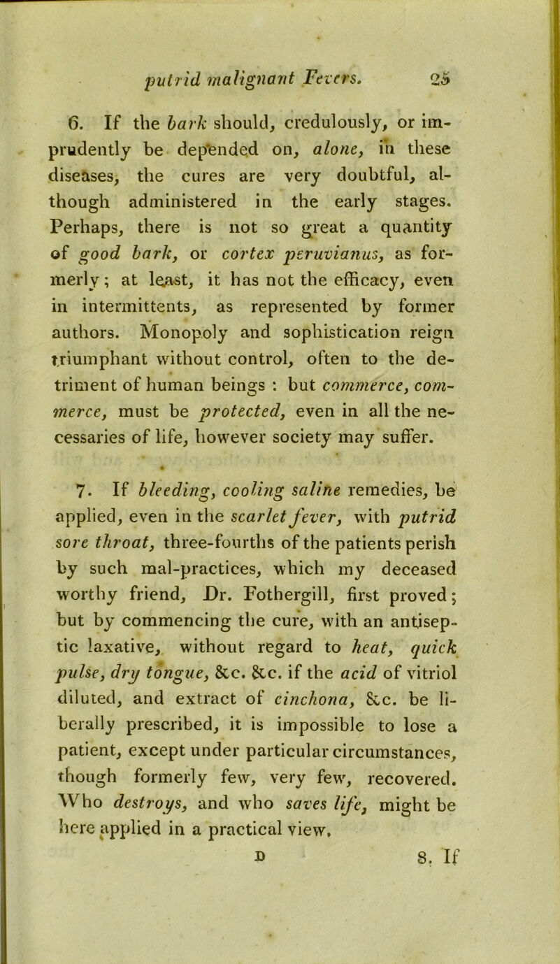 6. If the bark should, credulously, or im- prudently be dep'ended on, alone, in these diseases, the cures are very doubtful, al- though administered in the early stages. Perhaps, there is not so great a quantity of good bark, or cortex peruvianus, as for- merly; at least, it has not the efficacy, even in intermittents, as represented by former authors. Monopoly and sophistication reign triumphant without control, often to the de- triment of human beings : but commerce, com- merce, must be protected, even in all the ne- cessaries of life, however society may suffer. 7. If bleeding, cooling saline remedies, be applied, even in the scarlet fever, with putrid sore throat, three-fourths of the patients perish fcy such mal-practices, which my deceased worthy friend. Dr. Fothergill, first proved; but by commencing the cure, with an antisep- tic laxative, without regard to heat, quick pulse, dry tongue, &c. See. if the acid of vitriol diluted, and extract of cinchona, See. be li- berally prescribed, it is impossible to lose a patient, except under particular circumstances, though formerly few, very few, recovered. Who destroys, and who saves life, might be here applied in a practical view.