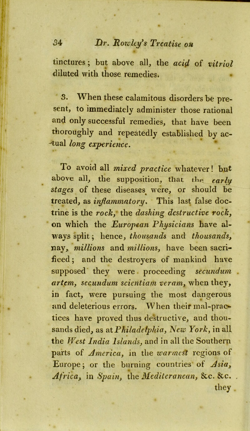 * tinctures; but above all, the acifi of vitriol diluted with those remedies. 0 3. When these calamitous disorders be pre- sent, to immediately administer those rational and only successful remedies, that have been thoroughly and repeatedly established by ac- tual long experience. ♦* m To avoid all mixed practice whatever! but above all, the supposition, that the early stages of these diseases^ were, or should be treated, as inflammatory. This last false doc- trine is the rock, the dashing destructive rock, on which the European Physicians have al- ways split; hence, thousands and thousands, nay, millions and millions, have been sacri- ficed; and the destroyers of mankind have supposed they were proceeding secundum artem, secundum scientiam veram, when they, in fact, were pursuing the most dangerous and deleterious errors. When their mal-prao tices have proved thus destructive, and thou- sands died, as at Philadelphia, New York, in all the West India Islands, and in all the Southern parts of America, in the zvarmest regions of Europe; or the burning countries'of Asia, Africa, in Spain, the Mediteranean, 8cc. &c. . they