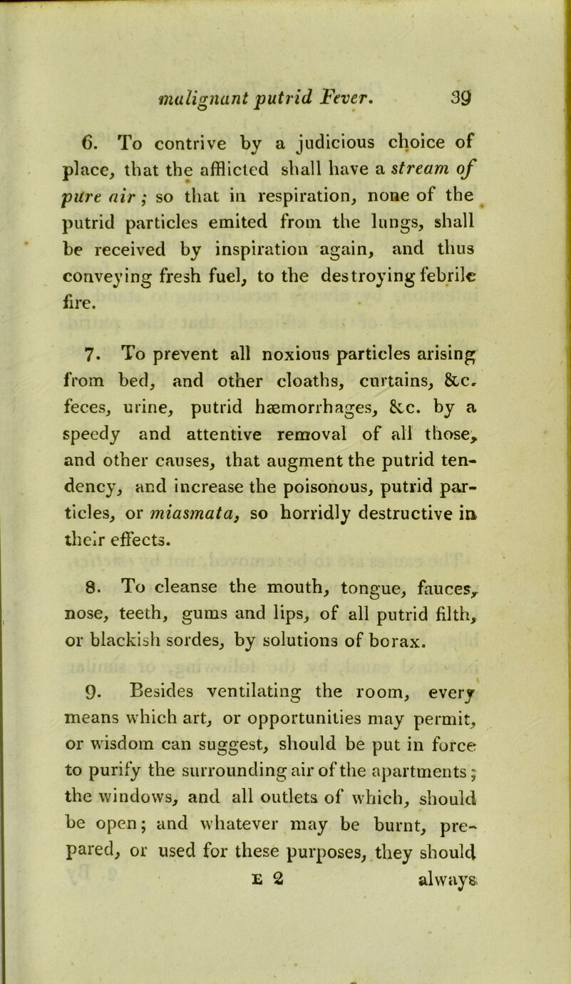 6. To contrive by a judicious choice of place, that the afflicted shall have a stream of pure air; so that in respiration, none of the putrid particles emited from the lungs, shall be received by inspiration again, and thus conveying fresh fuel, to the destroying febrile fire. 7. To prevent all noxious particles arising from bed, and other cloaths, curtains, &c, feces, urine, putrid haemorrhages, 8cc. by a speedy and attentive removal of all those, and other causes, that augment the putrid ten- dency, and increase the poisonous, putrid par- ticles, or miasmata, so horridly destructive in their effects. 8. To cleanse the mouth, tongue, fauces, nose, teeth, gums and lips, of all putrid filth, or blackish sordes, by solutions of borax. 9. Besides ventilating the room, every means which art, or opportunities may permit, or wisdom can suggest, should be put in force to purify the surrounding air of the apartments; the windows, and all outlets of which, should be open; and whatever may be burnt, pre- pared, or used for these purposes, they should E 2 always.